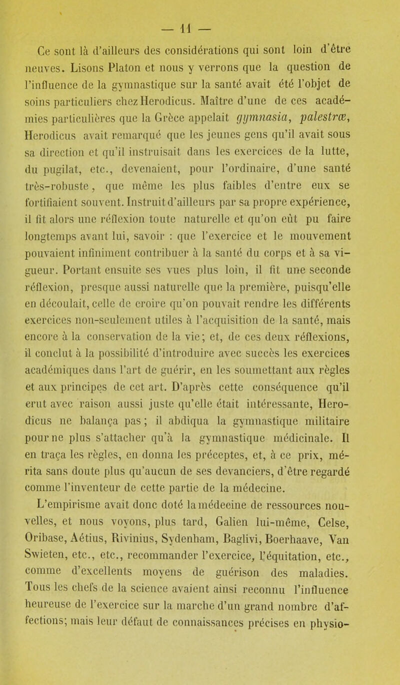 Ce sont là d’ailleurs des considérations qui sont loin d’être neuves. Lisons Platon et nous y verrons que la question de rinfluence de la gymnastique sur la santé avait été l’objet de soins particuliers chez Herodicus. Maître d’une de ces acadé- mies particulières que la Grèce appelait fjijmnasia, pulestrœ, Herodicus avait remarqué que les jeunes gens qu’il avait sous sa direction et qu’il instruisait dans les exercices de la lutte, du pugilat, etc., devenaient, pour l’ordinaire, d’une santé très-robuste, que même les plus faibles d’entre eux se fortifiaient souvent. Instruit d’ailleurs par sa propre expérience, il lit alors une réflexion toute naturelle et qu’on eût pu faire longtemps avant lui, savoir : que l’exercice et le mouvement pouvaient infiniment contribuer à la santé du corps et à sa vi- gueur. Portant ensuite ses vues plus loin, il fit une seconde réflexion, presque aussi naturelle que la première, puisqu’elle en découlait, celle de croire qu’on pouvait rendre les différents exercices non-seulement, utiles à l’acquisition de la santé, mais encore à la conservation de la vie ; et, de ces deux réflexions, il conclut à la possibilité d’introduire avec succès les exercices académiques dans l’art de guérir, en les soumettant aux règles et aux principes de cet art. D’après cette conséquence qu’il crut avec raison aussi juste qu’elle était intéressante, Hcro- dicus ne balança pas ; il abdiqua la gymnastique militaire pour ne plus s’attacher qu’à la gymnastique médicinale. Il en traça les règles, en donna les préceptes, et, à ce prix, mé- rita sans doute plus qu’aucun de ses devanciers, d'être regardé comme l’inventeur de cette partie de la médecine. L’empirisme avait donc doté la médecine de ressources nou- velles, et nous voyons, plus tard, Galien lui-même, Celse, Oribase, Aétius, Rivinius, Sydenham, Baglivi, Boerhaave, Van Swieten, etc., etc., recommander l’exercice, l’équitation, etc., comme d’excellents moyens de guérison des maladies. Tous les chefs de la science avaient ainsi reconnu l’influence heureuse de l’exercice sur la marche d’un grand nombre d’af- fections; mais leur défaut de connaissances précises en physio-