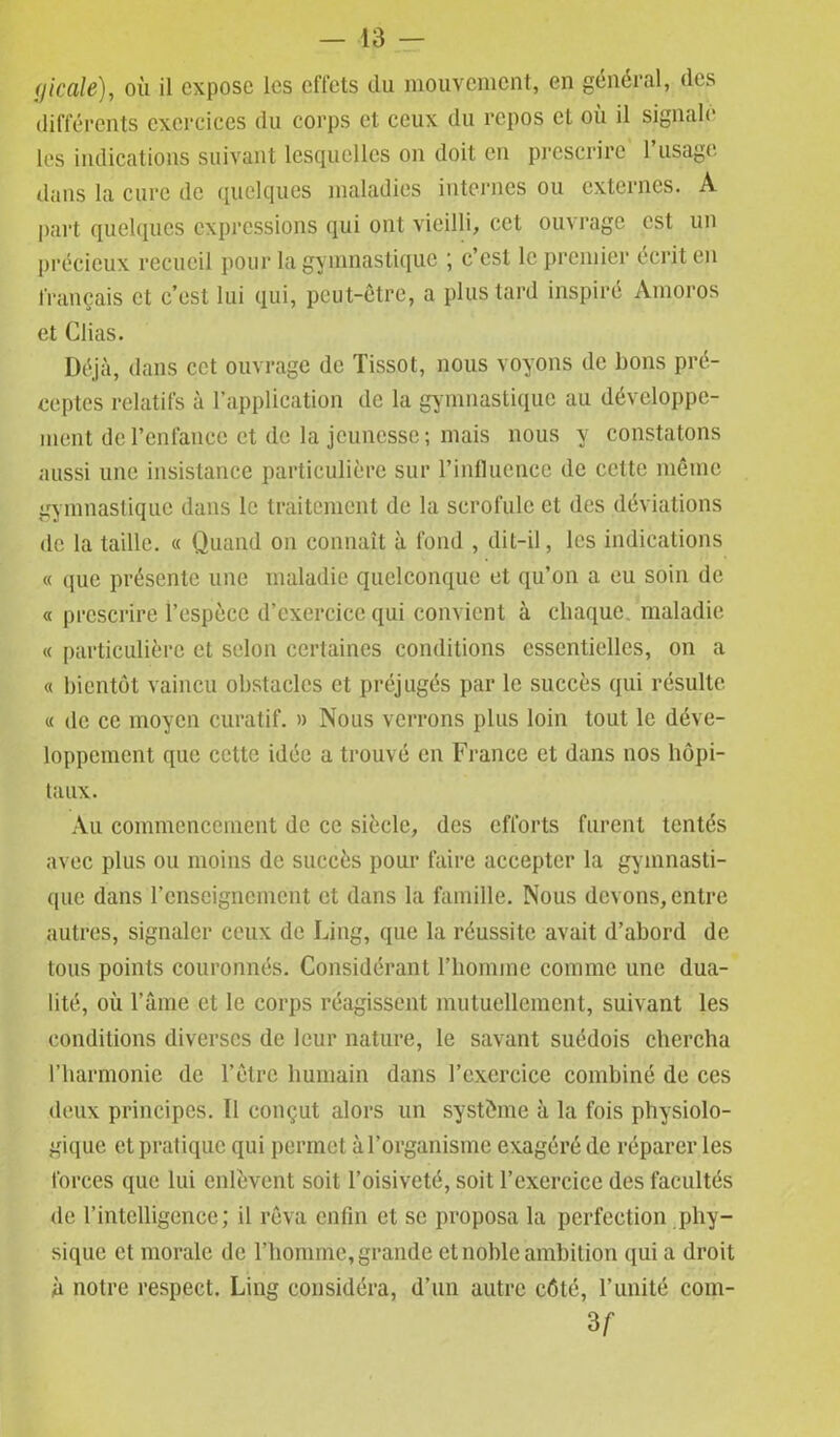 <1icale), où il expose les effets du mouvement, en général, des différents exercices du corps et ceux du repos et où il signale les indications suivant lesquelles on doit en prescrire l’usage dans la cure de quelques maladies internes ou externes. A part quelques expressions qui ont vieilli, cet ouvrage est un précieux recueil pour la gymnastique ; c’est le premier écrit en français et c’est lui qui, peut-être, a plus tard inspiré Amoros et Clias. Déjà, dans cet ouvrage de Tissot, nous voyons de lions pré- ceptes relatifs à l’application de la gymnastique au développe- ment de l'enfance et de la jeunesse; mais nous y constatons aussi une insistance particulière sur l'influence de cette même gymnastique dans le traitement de la scrofule et des déviations de la taille. « Quand on connaît à fond , dit-il, les indications « que présente une maladie quelconque et qu’on a eu soin de « prescrire l’espèce d’exercice qui convient à chaque, maladie « particulière et selon certaines conditions essentielles, on a « bientôt vaincu obstacles et préjugés par le succès qui résulte « de ce moyen curatif. » Nous verrons plus loin tout le déve- loppement que cette idée a trouvé en France et dans nos hôpi- taux. Au commencement de ce siècle, des efforts furent tentés avec plus ou moins de succès pour faire accepter la gymnasti- que dans l’enseignement et dans la famille. Nous devons, entre autres, signaler ceux de Ling, que la réussite avait d’abord de tous points couronnés. Considérant l’homme comme une dua- lité, où l’âme et le corps réagissent mutuellement, suivant les conditions diverses de leur nature, le savant suédois chercha l’harmonie de l’être humain dans l’exercice combiné de ces deux principes. Il conçut alors un système à la fois physiolo- gique et pratique qui permet à l’organisme exagéré de réparer les forces que lui enlèvent soit l’oisiveté, soit l’exercice des facultés de l’intelligence; il rêva enfin et se proposa la perfection phy- sique et morale de l’homme, grande et noble ambition qui a droit à notre respect. Ling considéra, d’un autre côté, l’unité com- 3 f