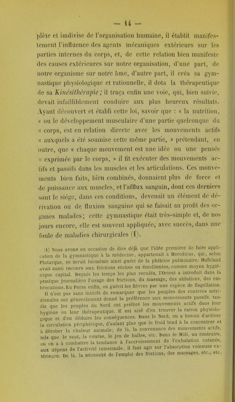 filète et imdivlse de l’organisation humaine, il établit manifes- tement l’influence des agents mécaniques extérieurs sur les parties internes du corps, et, de cette relation bien manifeste des causes extérieures sur notre organisation, d’une part, de notre organisme sur notre âme, d’autre part, il créa sa gym- nastique physiologique et rationnelle, il dota la thérapeutique (ic sa Kinésithérapie ; il traça enfin une voie, qui, bien suivie, devait infailliblement conduire aux plus heureux résultats. Ayant découvert et établi cette loi, savoir que : « la nutrition, « ou le développement musculaire d’une partie quelconque du « corps, est en relation directe avec les mouvements actifs « auxquels a été soumise cette même partie, » prétendant, en outre, que « chaque mouvement est une idée ou une pensée « exprimée par le corps, » il fit exécuter des mouvements ac- tifs et passifs dans les muscles et les articulations. Ces mouve- ments bien faits, bien combinés, donnaient plus de force et de puissance aux muscles, et l’afflux sanguin, dont ces derniers sont le siège, dans ces conditions, devenait un élément de dé- rivation ou de fluxion sanguine qui se faisait au profit des or- ganes malades ; cette gymnastique était très-simple et, de nos jours encore, elle est souvent appliquée, avec succès, dans une foule de maladies chirurgicales (1), 1) Nous avons eu occasion de dire déjà que! l’idée première de faire appli- cation de la gymnastique à la médecine, appartenait à Herodicus, qui, selon Plutarque, se serait lui-même ainsi guéri de la phthisie pulmonaire. Ilufelaud avait aussi recours aux frictions sèches ou émollientes, comme moyen hygié- nique capital. Depuis les temps les plus reculés, l'Orient a introduit dans la pratique journalière l’usage des frictions, du massage, des ablutions, des em- brocations. En Perse enfin, on guérit les fièvres par une espèce de flagellation. il n’est pas sans intérêt de remarquer que les peuples des contrées méri- dionales ont généralement donné la préférence aux mouvements passifs, tan- dis que les peuples du Nord ont préféré les mouvements actifs dans leur hygiène ou leur thérapeutique. Il est aisé d’en trouver la raison physiolo- gique et d’en déduire les conséquences. Dans le Nord, on a besoin d activer la circulation périphérique, d’autant plus que le froid tend à la concentrer et à dérober la chaleur animale; de là, la convenance des mouvements actifs, tels que le saut, la course, le jeu de balles, etc. Dans le Midi, au contraire, où on a à combattre la tendance à l’accroissement de l’exhalation cutanée, aux dépens de l’activité intestinale, il faut agir sur l’absorption veineuse ex- térieure De là, la nécessité de l’emploi des frictions, des massages, etc., etc.
