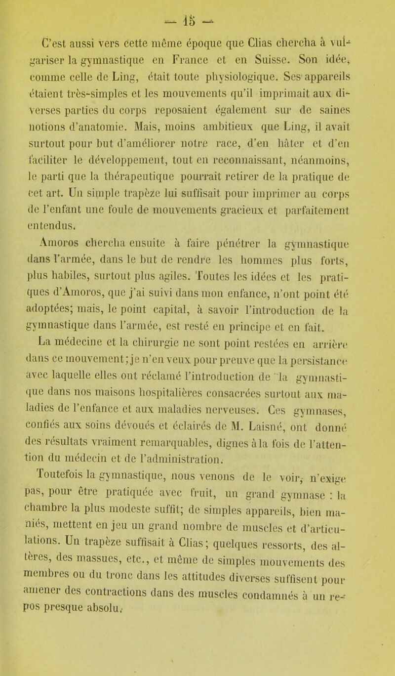 *- 18 - C’est aussi vers cette même époque que Clias chercha à vul- gariser la gymnastique en France cl en Suisse. Son idée, comme celle de Ling, était toute physiologique. Ses appareils étaient très-simples et les mouvements qu’il imprimait aux di- verses parties du corps reposaient également sur de saines notions d’anatomie. Mais, moins ambitieux que Ling, il avait surtout pour but d’améliorer notre race, d’en hâter et d’en faciliter le développement, tout en reconnaissant, néanmoins, le parti que la thérapeutique pourrait retirer de la pratique de cet art. Un simple trapèze lui suffisait pour imprimer au corps de l’enfant une foule de mouvements gracieux et parfaitement entendus. Amoros chercha ensuite à faire pénétrer la gymnastique dans l’année, dans le but de rendre les hommes plus forts, plus habiles, surtout plus agiles. Toutes les idées et les prati- ques d’Amoros, que j’ai suivi dans mon enfance, n’ont point été adoptées; mais, le point capital, à savoir l’introduction de la gymnastique dans l’armée, est resté en principe et en fait. La médecine et la chirurgie ne sont point restées en arrière dans ce mouvement; je n’en veux pour preuve que la persistance avec laquelle elles ont réclamé l’introduction de la gymnasti- que dans nos maisons hospitalières consacrées surtout aux ma- ladies de l’enfance et aux maladies nerveuses. Ces gymnases, confiés aux soins dévoués et éclairés de M. Laisné, ont donné des résultats vraiment remarquables, dignes à la fois de l’atten- tion du médecin et de l’administration. Toutefois la gymnastique, nous venons de le voir, n’exige pas, pour être pratiquée avec fruit, un grand gymnase : la chambre la plus modeste suffit; de simples appareils, bien ma- niés, mettent en jeu un grand nombre de muscles et d’articu- lations. Un trapèze suffisait à Clias; quelques ressorts, des al- tères, des massues, etc., et même de simples mouvements des membres ou du tronc dans les attitudes diverses suffisent pour amener des contractions dans des muscles condamnés à un re- pos presque absolu.-