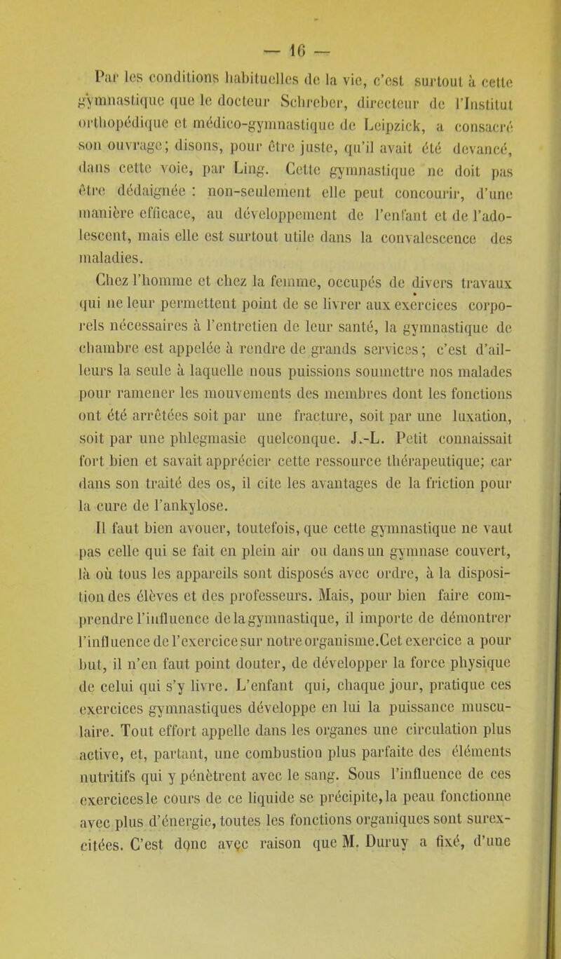 Par les conditions habituelles de la vie, c’est surtout à cette gymnastique que le docteur Schreber, directeur de l’Institut orthopédique et médico-gymnastique de Leipzick, a consacré son ouvrage ; disons, pour être juste, qu’il avait été devancé, dans cette voie, par Ling. Cette gymnastique ne doit pas être dédaignée : non-seulement elle peut concourir, d’une manière efficace, au développement de l’enfant et de l’ado- lescent, mais elle est surtout utile dans la convalescence des maladies. Chez l’homme et chez la femme, occupés de divers travaux qui ne leur permettent point de se livrer aux exercices corpo- rels nécessaires à l’entretien de leur santé, la gymnastique de chambre est appelée à rendre de grands services; c’est d’ail- leurs la seule à laquelle nous puissions soumettre nos malades pour ramener les mouvements des membres dont les fonctions ont été arrêtées soit par une fracture, soit par une luxation, soit par une phlegmasie quelconque. J.-L. Petit connaissait fort bien et savait apprécier ccttc ressource thérapeutique; car dans son traité des os, il cite les avantages de la friction pour la cure de l’ankylose. Il faut bien avouer, toutefois, que cette gymnastique ne vaut pas celle qui se fait en plein air ou dans un gymnase couvert, là où tous les appareils sont disposés avec ordre, à la disposi- tion des élèves et des professeurs. Mais, pour bien faire com- prendre l’intlucnce de la gymnastique, il importe de démontrer l’influence de l’exercice sur notre organisme.Cet exercice a pour but, il n’en faut point douter, de développer la force physique de celui qui s’y livre. L’enfant qui, chaque jour, pratique ces exercices gymnastiques développe en lui la puissance muscu- laire. Tout effort appelle dans les organes une circulation plus active, et, partant, une combustion plus parfaite des éléments nutritifs qui y pénètrent avec le sang. Sous l’influence de ces exercices le cours de ce liquide se précipitera peau fonctionne avec plus d’énergie, toutes les fonctions organiques sont surex- citées. C’est donc avçc raison que M. Duruy a fixé, d’une