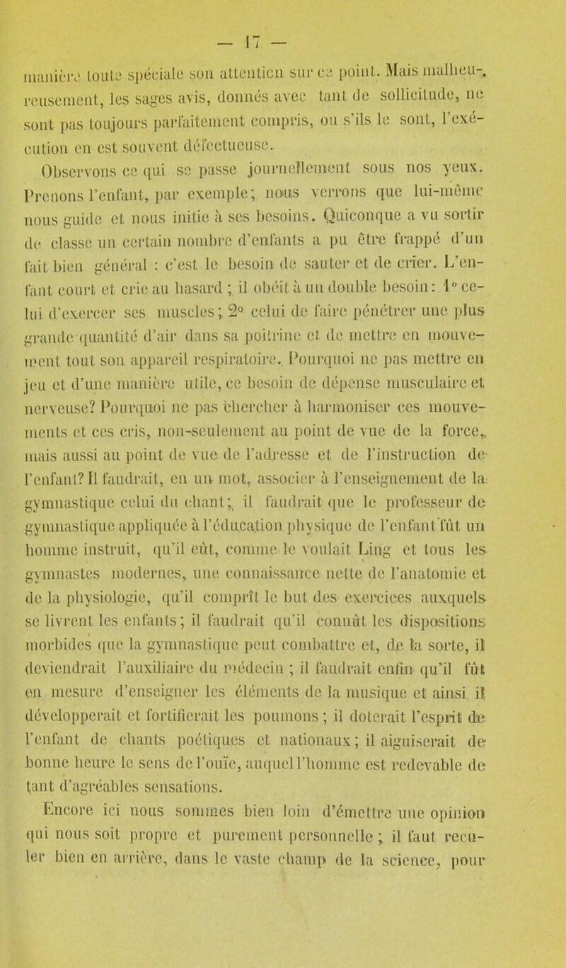 manière toute spéciale sou attention sur ce point. Mais malheu- reusement, les sages avis, donnés avec tant de sollicitude, ne sont pas toujours parfaitement compris, ou s'ils le sont, l'exé- cution en est souvent défectueuse. Observons ce (pii sc passe journellement sous nos yeux. Prenons l’enfant, par exemple; nous verrons que lui-même nous guide et nous initie à ses besoins. Quiconque a vu sortir de classe un certain nombre d’enfants a pu être frappé d’un fait bien général : c’est le besoin de sauter et (le crier. L’en- fant court et crie au hasard ; il obéit à un double besoin: 1° ce- lui d’exercer ses muscles; 2° celui de faire pénétrer une plus grande-quantité d’air dans sa poitrine et de mettre en mouve- ment tout son appareil respiratoire. Pourquoi ne pas mettre en jeu et d’une manière utile, ce besoin (le dépense musculaire et nerveuse? Pourquoi ne pas 'chercher à harmoniser ces mouve- ments et ces cris, non-seulement au point de vue de la force* mais aussi au point de vue de l’adresse et de l’instruction de' l’enfant? Il faudrait, en un mot, associer à l’enseignement de la gymnastique celui du chant;, il faudrait que le professeur de gymnastique appliquée à l’éducation physique de l’enfant'fut un homme instruit, qu’il eût, comme le voulait Ling et tous les gymnastes modernes, une connaissance nette de l’anatomie et de la physiologie, qu’il comprît le but des exercices auxquels se livrent les enfants; il faudrait qu’il connût les dispositions morbides que la gymnastique peut combattre et, de la sorte, il deviendrait l’auxiliaire du médecin ; il faudrait enfin qu’il fût en mesure d’enseigner les éléments de la musique et ainsi il développerait et fortifierait les poumons; il doterait l’esprit de l’cnlant de chants poétiques et nationaux ; il aiguiserait de bonne heure le sens de l’ouïe, auquel l’homme est redevable de t,ant d’agréables sensations. Encore ici nous sommes bien loin d’émettre une opinion qui nous soit propre et purement personnelle; il faut recu- ler bien en arrière, dans le vaste champ de la science, pour