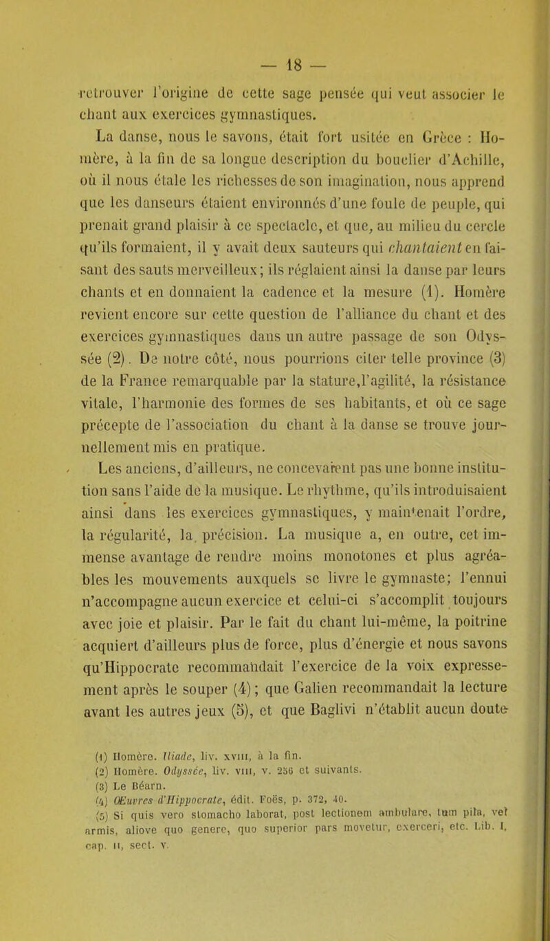 •retrouver l’origine de cette sage pensée qui veut associer le chant aux exercices gymnastiques. La danse, nous le savons, était fort usitée en Grèce : Ho- mère, à la fin de sa longue description du bouclier d’Achille, où il nous étale les richesses de son imagination, nous apprend que les danseurs étaient environnés d’une foule de peuple, qui prenait grand plaisir à ce spectacle, et que, au milieu du cercle qu’ils formaient, il y avait deux sauteurs qui chan taient en fai- sant des sauts merveilleux; ils réglaient ainsi la danse par leurs chants et en donnaient la cadence et la mesure (1). Homère revient encore sur cette question de l’alliance du chant et des exercices gymnastiques dans un autre passage de son Odys- sée (2). De notre côté, nous pourrions citer telle province (3) de la France remarquable par la stature,l’agilité, la résistance vitale, l’harmonie des formes de ses habitants, et où ce sage précepte de l’association du chant à la danse se trouve jour- nellement mis en pratique. Les anciens, d’ailleurs, ne concevaient pas une bonne institu- tion sans l’aide de la musique. Lerliythme, qu’ils introduisaient ainsi dans les exercices gymnastiques, y maintenait l’ordre, la régularité, la. précision. La musique a, en outre, cet im- mense avantage de rendre moins monotones et plus agréa- bles les mouvements auxquels se livre le gymnaste; l’ennui n’accompagne aucun exercice et celui-ci s’accomplit toujours avec joie et plaisir. Par le fait du chant lui-même, la poitrine acquiert d’ailleurs plus de force, plus d’énergie et nous savons qu’Hippocrate recommandait l’exercice de la voix expressé- ment après le souper (4); que Galien recommandait la lecture avant les autres jeux (o), et que Baglivi n’établit aucun doute (t) Homère. Iliade, liv. xvm, à la fin. (2) Homère. Odyssée, liv. vm, v. 236 et suivants. (3) Le Béarn. (4) Œuvres d'Hippocrate, édit. Foës, p. 372, 40. (5) Si quis vero sloinacho laborat, post lectioneni atnbulare, lutn pila, vol armis, aliove quo genere, quo superior pars movetur, c.xerceri, etc. Lib. I. cap. il, sect. v.