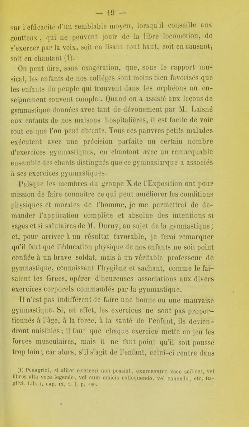 sur l’efficacité d’im semblable moyen, lorsqu’il conseille aux goutteux, qui ne peuvent jouir de la libre locomotion, de s’exercer par la voix, soit en lisant tout haut, soit en causant, soit en chantant (1). On peut dire, sans exagération, que, sous le rapport mu- sical, les enfants de nos collèges sont moins bien favorisés que les enfants du peuple qui trouvent dans les orphéons un en- seignement souvent complet. Quand on a assisté aux leçons de gymnastique données avec tant de dévouement par M. Laisné aux enfants de nos maisons hospitalières, il est facile de voir tout ce que l’on peut obtenir. Tous ces pauvres petits malades exécutent avec une précision parfaite un certain nombre d’exercices gymnastiques, en chantant avec un remarquable ensemble des chants distingués que ce gyinnasiarque a associés à ses exercices gymnastiques. Puisque les membres du groupe Xde l’Exposition ont pour mission de faire connaître ce qui peut améliorer les conditions physiques et morales de l’homme, je me permettrai de de- mander l’application complète et absolue des intentions si sages et si salutaires de M. Duruv, au sujet de la gymnastique ; et, pour arriver à un résultat favorable, je ferai remarquer qu’il faut que l’éducation physique de nos enfants ne soit point confiée à un brave soldat, mais à un véritable professeur de gymnastique, connaissant l’hygiène et sachant, comme le fai- saient les Grecs, opérer d’heureuses associations aux divers exercices corporels commandés par la gymnastique. 11 n’est pas indifférent de faire une bonne ou une mauvaise gymnastique. Si, en effet, les exercices ne sont pas propor- tionnés à l’âge, à la force, à la santé de l’enfant, ils devien- dront nuisibles; il faut que chaque exercice mette en jeu les forces musculaires, mais il ne faut point qu’il soit poussé trop loin; car alors, s’il s’agit de l’enfant, celui-ci rentre dans (1) Podagrici, si aliter exerceri non possinl, exerceantur voce scilicct, vel Übros alta voce legendo, vel cum amicis colloquendo. vel canendo, etc. Ba- KÜvi. Ci b. î, cap. ix, t. I, p. 160.