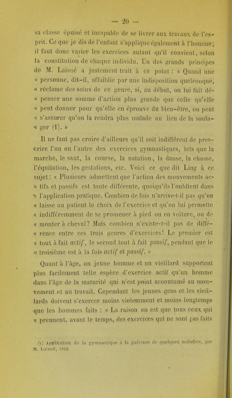 sa classe épuisé et incapable de se livrer aux travaux de l'es* prit. Ce que je dis de l’entant s'applique également à riiomme; il faut donc varier les exercices autant qu’il convient, selon la constitution de chaque individu. Un des grands principes de M. Laisné a justement trait à ce point : « Quand une « personne, dit-il, affaiblie par une indisposition quelconque, « réclame des soins de ce genre, si, au début, on lui fait dé- « penser une somme d’action plus grande que celle qu’elle ■« peut donner pour qu’elle en éprouve du bien-être, on peut « s’assurer qu’on la rendra plus malade au lieu de la sou la- ce ger (1). » Il ne faut pas croire d’ailleurs qu’il soit indifférent de pres- crire l’un ou l’autre des exercices gymnastiques, tels que la marche, le saut, la course, la natation, la danse, la chasse, l’équitation, les gestations, etc. Voici ce que dit Ling à ce sujet: « Plusieurs admettent que l’action des mouvements ac- « tifs et passifs est toute différente, quoiqu’ils l’oublient dans l’application pratique. Combien de fois n’arrive-t-il pas qu’on « laisse au patient le choix de l’exercice et qu’on lui permette « indifféremment de se promener à pied ou en voiture, ou de « monter à cheval ? Mais combien n’existe-t-il pas de diffé— « rèncc entre ces trois genres d’exercices! Le premier est « tout à fait actif, le second tout à fait passif, pendant que le « troisième est à la fois actif et passif. » Quant à Page, un jeune homme et un vieillard supportent plus facilement telle espèce d’exercice actif qu’un homme dans l’âge de la maturité qui n’est point accoutumé au mou- vement et au travail. Cependant les jeunes gens et les vieil- lards doivent s’exercer moins violemment et moins longtemps que les hommes faits : « La raison en est que tous ceux qui ■« prennent, avant le temps, des exercices qui ne sont pas faits (i) Application do la gymnastique à la guérison do quelques maladies, par >!, Laisné, ISG5.