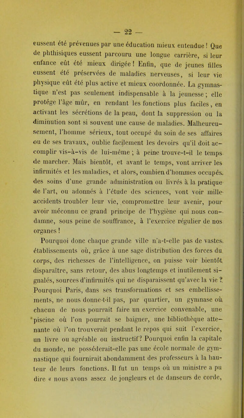 eussent été prévenues par une éducation mieux entendue! Que de phthisiques eussent parcouru une longue carrière, si leur entance eût été mieux dirigée ! Enfin, que de jeunes filles eussent été préservées de maladies nerveuses, si leur vie physique eût été plus active et mieux coordonnée. La gymnas- tique n est pas seulement indispensable à la jeunesse ; elle protège l’âge mûr, en rendant les fonctions plus faciles, en activant les sécrétions de la peau, dont la suppression ou la diminution sont si souvent une cause de maladies. Malheureu- sement, l’homme sérieux, tout occupé du soin de ses affaires ou de ses travaux, oublie facilement les devoirs qu’il doit ac- complir vis-à-vis de lui-même ; à peine trouve-t-il le temps de marcher. Mais bientôt, et avant le temps, vont arriver les infirmités et les maladies, et alors, combien d’hommes occupés, des soins d’une grande administration ou livrés à la pratique de l’art, ou adonnés à l’étude des sciences, vont voir mille- accidents troubler leur vie, compromettre Leur avenir, pour avoir méconnu ce grand principe de l’hygiène qui nous con- damne, sous peine de souffrance, à l’exercice régulier de nos organes ! Pourquoi donc chaque grande ville n’a-t-elle pas de vastes, établissements où, grâce à une sage distribution des forces du corps, des richesses de l’intelligence, on puisse voir bientôt disparaître, sans retour, des abus longtemps et inutilement si- gnalés, sources d’infirmités qui ne disparaissent qu’avec la vie ?. Pourquoi Paris, dans scs transformations et ses embellisse- ments, ne nous donnc-t-il pas, par quartier, un gymnase où. chacun de nous pourrait faire un exercice convenable, une piscine où l’on pourrait se baigner, une bibliothèque atte- nante où l’on trouverait pendant le repos qui suit l’exercice, un livre ou agréable ou instructif? Pourquoi enfin la capitale du monde, ne posséderait-elle pas une école normale de gym- nastique qui fournirait abondamment des professeurs à la hau- teur de leurs fonctions. 11 fut un temps où un ministre a pu dire « nous avons assez de jongleurs et de danseurs de corde,