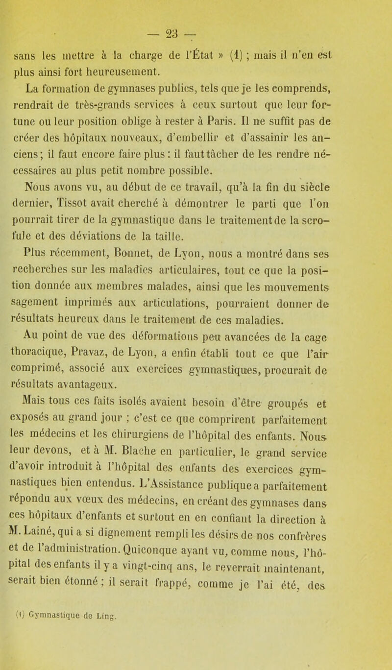sans les mettre à la charge de l’État » (1) ; mais il n’en est plus ainsi fort heureusement. La formation de gymnases publics, tels que je les comprends, rendrait de très-grands services à ceux surtout que leur for- tune ou leur position oblige à rester à Paris. Il ne suffit pas de créer des hôpitaux nouveaux, d’embellir et d’assainir les an- ciens; il faut encore faire plus: il faut tâcher de les rendre né- cessaires au plus petit nombre possible. Nous avons vu, au début de ce travail, qu’à la fin du siècle dernier, Tissot avait cherché à démontrer le parti que l’on pourrait tirer de la gymnastique dans le traitement de la scro- fule et des déviations de la taille. Plus récemment, Bonnet, de Lyon, nous a montré dans ses recherches sur les maladies articulaires, tout ce que la posi- tion donnée aux membres malades, ainsi que les mouvements sagement imprimés aux articulations, pourraient donner do résultats heureux dans le traitement de ces maladies. Au point de vue des déformations peu avancées de la cage thoracique, Pravaz, de Lyon, a enfin établi tout ce que l’air comprimé, associé aux exercices gymnastiques, procurait de résultats avantageux. Mais tous ces faits isolés avaient besoin d’être groupés et exposés au grand jour ; c’est ce que comprirent parfaitement les médecins et les chirurgiens de l’hôpital des enfants. Nous- leur devons, et à M. Blache en particulier, le grand service d avoir introduit a 1 hôpital des enfants des exercices gym- nastiques bien entendus. L’Assistance publique a parfaitement î épondu aux vœux des médecins, en créant des gymnases dans ces hôpitaux d’enfants et surtout en en confiant la direction à M. Lainé, qui a si dignement rempli les désirs de nos confrères et de l’administration. Quiconque ayant vu, comme nous, l’hô- pital des entants il y a vingt-cinq ans, le reverrait maintenant, serait bien étonné; il serait frappé, comme je l’ai été, des 0) Gymnastique de Lin g.