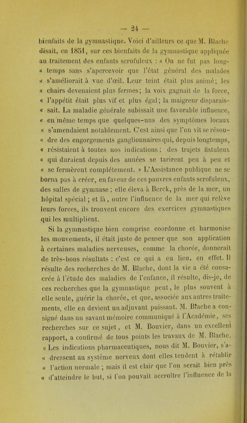 bienfaits de la gymnastique. Voici d’ailleurs ce qucM. Blache disait, en 1851, sur ces bienfaits de la gymnastique appliquée au traitement des enfants scrofuleux : « On ne fut pas long- « temps sans s’apercevoir que l’étal général des malades « s’améliorait à vue d’œil. Leur teint était plus animé; les « chairs devenaient plus fermes; la voix gagnait de la force, « l’appétit était plus vif et plus égal ; la maigreur disparais- « sait. La maladie générale subissait une favorable influence, « en même temps que quelques-uns des symptômes locaux « s’amendaient notablement. C’est ainsique l’on vitserésou- « dre des engorgements ganglionnaires qui, depuis longtemps, « résistaient à toutes nos indications ; des trajets fistuleux « qui duraient depuis des années se tarirent peu à peu et « se fermèrent complètement. » L’Assistance publique ne se borna pas à créer, en faveur de ces pauvres enfants scrofuleux, des salles de gymnase ; elle éleva à Berck, près de la mer, un hôpital spécial ; et là, outre l’influence de la mer qui relève leurs forces, ils trouvent encore des exercices gymnastiques qui les multiplient. Si la gymnastique bien comprise coordonne et harmonise les mouvements, il était juste de penser que son application à certaines maladies nerveuses, comme la chorée, donnerait de très-bons résultats : c’est ce qui a eu lieu, en effet. 11 résulte des recherches de M. Blache, dont la vie a été consa- crée à l’étude des maladies de l’enfance, il résulte, dis-je, de ces recherches que la gymnastique peut, le plus souvent a elle seule, guérir la chorée, et que, associée aux autres traite- ments, elle en devient un adjuvant puissant. M. Blache a con- signé dans un savant mémoire communiqué a 1 Académie, scs recherches sur ce sujet, et M. Bouvier, dans un excellent rapport, a confirmé de tous points les travaux de M. Blache. « Les indications pharmaceutiques, nous dit M. Bouvier, s a- « dressent au système nerveux dont elles tendent a rétablir « l’action normale ; mais il est clair que l’on serait bien près « d’atteindre le but, si l'on pouvait accroître l’influence de la