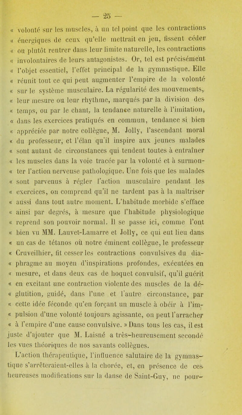 « volonté sur les muscles, à un tel point que les contractions « énergiques de ceux qu’elle mettrait en jeu, fissent céder « ou plutôt rentrer dans leur limite naturelle, les contractions « involontaires de leurs antagonistes. Or, tel est précisément « l’objet essentiel, l’effet principal de la gymnastique. Elle « réunit tout ce qui peut augmenter l’empire de la volonté « sur le système musculaire. La régularité des mouvements, « leur mesure ou leur rhythme, marqués par la division des « temps, ou par le chant, la tendance naturelle à l’imitation, « dans les exercices pratiqués en commun, tendance si bien « appréciée par notre collègue, M. Jolly, l’ascendant moral « du professeur, et l’élan qu’il inspire aux jeunes malades « sont autant de circonstances qui tendent toutes à entraîner « les muscles dans la voie tracée par la volonté et à surmon- « ter l’action nerveuse pathologique. Une fois que les malades « sont parvenus à régler l’action musculaire pendant les « exercices, on comprend qu’il ne tardent pas à la maîtriser « aussi dans tout autre moment. L’habitude morbide s’efface « ainsi par degrés, à mesure que l’habitude physiologique « reprend son pouvoir normal. Il se passe ici, comme l’ont « bien vu MM. Lauvet-Lamarre et Jolly, ce qui eut lieu dans « un cas de tétanos où notre éminent collègue, le professeur « Cruveilhier, fît cesser les contractions convulsives du dia- « phragme au moyen d’inspirations profondes, exécutées en « mesure, et dans deux cas de hoquet convulsif, qu’il guérit « en excitant une contraction violente des muscles de la dé- « glutition, guidé, dans l’une et l’autre circonstance, par « cette idée féconde qu’en forçant un muscle à obéir à l’im- « pulsion d’une volonté toujours agissante, on peut l’arracher « à l’empire d’une cause convulsive. » Dans tous les cas, il est juste d’ajouter que M. Laisné a très-heureusement secondé les vues théoriques de nos savants collègues. L’action thérapeutique, l’influence salutaire de la gymnas- tique s’arrêteraient-elles à la chorée, et, en présence de ees. heureuses modifications sur la danse de Saint-Guy, ne pour-