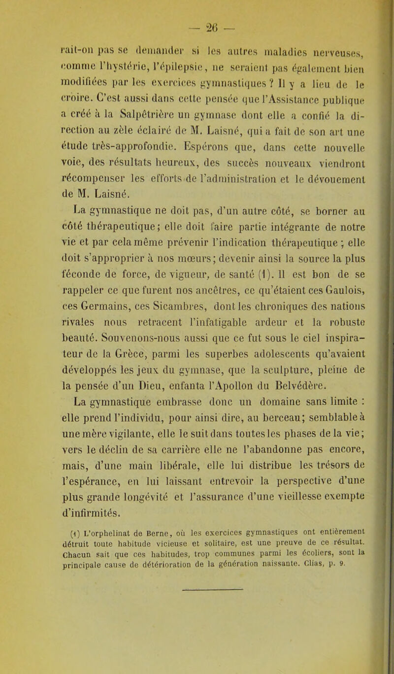 rait-on pas se demander si les autres maladies nerveuses, comme l’hystérie, l’épilepsie, ne seraient pas également bien modifiées par les exercices gymnastiques? U y a lieu de le croire. C’est aussi dans cette pensée que l’Assistance publique a créé à la Salpêtrière un gymnase dont elle a confié la di- rection au zèle éclairé de M. Laisné, qui a fait de son art une étude très-approfondie. Espérons que, dans cette nouvelle voie, des résultats heureux, des succès nouveaux viendront récompenser les efforts de l’administration et le dévouement de M. Laisné. La gymnastique ne doit pas, d’un autre côté, se borner au côté thérapeutique; elle doit faire partie intégrante de notre vie et par cela même prévenir l’indication thérapeutique ; elle doit s’approprier à nos mœurs; devenir ainsi la source la plus féconde de force, de vigueur, de santé (1). 11 est bon de se rappeler ce que furent nos ancêtres, ce qu’étaient ces Gaulois, ces Germains, ces Sicambres, dont les chroniques des nations rivales nous retracent l’infatigable ardeur et la robuste beauté. Souvenons-nous aussi que ce fut sous le ciel inspira- teur de la Grèce, parmi les superbes adolescents qu’avaient développés les jeux du gymnase, que la sculpture, pleine de la pensée d’un Dieu, enfanta l’Apollon du Belvédère. La gymnastique embrasse donc un domaine sans limite : elle prend l’individu, pour ainsi dire, au berceau; semblable à une mère vigilante, elle le suit dans toutes les phases de la vie; vers le déclin de sa carrière elle ne l’abandonne pas encore, mais, d’une main libérale, elle lui distribue les trésors de l’espérance, en lui laissant entrevoir la perspective d’une plus grande longévité et l’assurance d’une vieillesse exempte d’infirmités. (i) L’orphelinat de Berne, où les exercices gymnastiques ont entièrement détruit toute habitude vicieuse et solitaire, est une preuve de ce résultat. Chacun sait que ces habitudes, trop communes parmi les écoliers, sont la principale cause de détérioration de la génération naissante. Clias, p. 9.