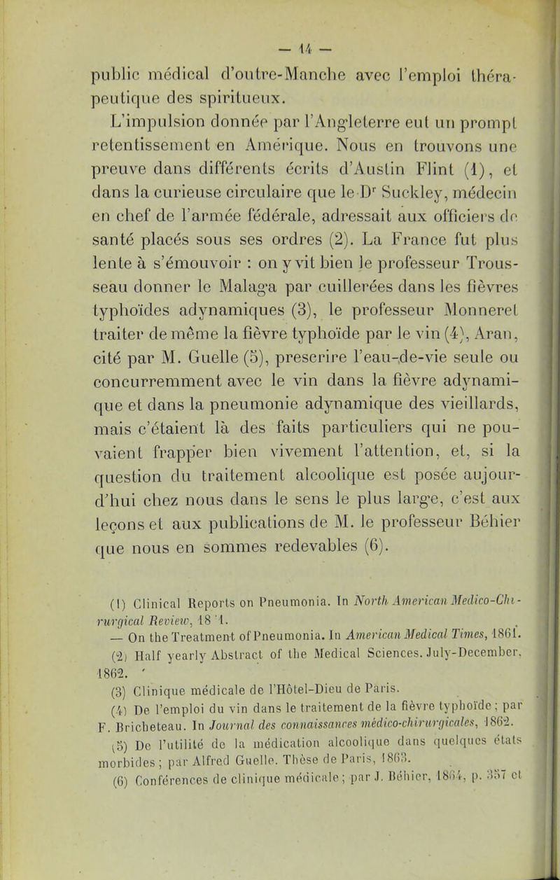 public medical d’outre-Manche avec l’emploi théra- peutique des spiritueux. L’impulsion donnée par l’Angleterre eut un prompt retentissement en Amérique. Nous en trouvons une preuve dans différents écrits d’Auslin Flint (1), et dans la curieuse circulaire que le Dr Suckley, médecin en chef de l’armée fédérale, adressait aux officiers de santé placés sous ses ordres (2). La France fut plus lente à s’émouvoir : on y vit bien le professeur Trous- seau donner le Malag’a par cuillerées dans les fièvres typhoïdes adynamiques (3), le professeur Monneret traiter de même la fièvre typhoïde par le vin (4), Aran, cité par M. Guelle (5), prescrire l’eau-de-vie seule ou concurremment avec le vin dans la fièvre advnami- que et dans la pneumonie adynamique des vieillards, mais c’étaient là des faits particuliers qui ne pou- vaient frapper bien vivement l’attention, et, si la question du traitement alcoolique est posée aujour- d’hui chez nous dans le sens le plus large, c’est aux leçons et aux publications de M. le professeur Béhier que nous en sommes redevables (6). (I) Clinical Reports on Pneumonia. In North American Médico-Chi- rurgical Review, 18 l. — On theTreatment of Pneumonia. In American Medical Times, 1861. (°2) Ilalf yearly Abstract of llie Medical Sciences. July-December. 1862. ' (8) Clinique médicale de l’Hôtel-Dieu de Paris. (4) De l’emploi du vin dans le traitement de la fièvre typhoïde ; par F. Bricheteau. In Journal des connaissances médico-chirurgicales, 1862. ^5) De Futilité de la médication alcoolique dans quelques états morbides j par Alfred Guelle. These de Paris, !86.>. (6) Conférences de clinique médicale; par J. Béhier, 18(6, p. <>;>7 cl