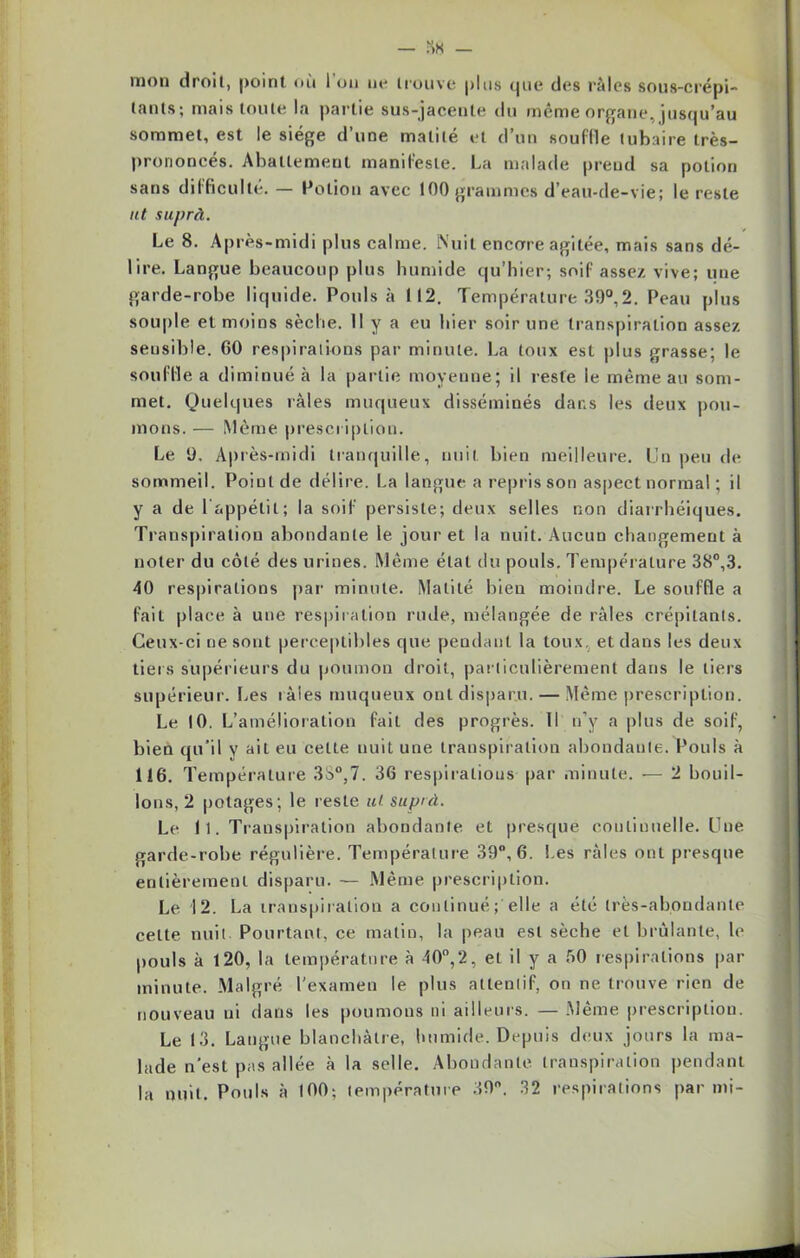 mon droit, point où 1 on ne trouve plus que des râles sous-crépi- tants; mais toute la partie sus-jacente du même organe, jusqu’au sommet, est le siège d’une matité et d’un souffle tubaire très- prononcés. Abattement manifeste. La malade prend sa potion sans difficulté. — Potion avec 100 grammes d’eau-de-vie; le reste ut suprà. Le 8. Après-midi plus calme. Nuit encore agitée, mais sans dé- lire. Langue beaucoup plus humide qu’hier; soif assez vive; une garde-robe liquide. Pouls à 112. Température 39°,2. Peau plus souple et moins sèche. H y a eu hier soir une transpiration assez sensible. 00 respirations par minute. La toux est plus grasse; le souille a diminué à la partie moyenne; il reste le même au som- met. Quelques râles muqueux disséminés dans les deux pou- mons. — Même prescription. Le 9. Après-midi tranquille, nuit bien meilleure. Un peu de sommeil. Point de délire. La langue a repris son aspect normal ; il y a de l’appétit; la soif persiste; deux selles non diarrhéiques. Transpiration abondante le jour et la nuit. Aucun changement à noter du côté des urines. Même état du pouls. Température 38°,3. 40 respirations par minute. Matité bien moindre. Le souffle a fait place à une respiration rude, mélangée de râles crépitants. Ceux-ci ne sont perceptibles que pendant la toux, et dans les deux tiers supérieurs du poumon droit, particulièrement dans le tiers supérieur. Les râles muqueux ont disparu. — Même prescription. Le 10. L’amélioration fait des progrès. Il n’y a plus de soif, bien qu’il y ait eu celte nuit une transpiration abondante. Pouls à 116. Température 3S°,7. 36 respirations par minute. — 2 bouil- lons, 2 potages; le reste ut suprà. Le 11. Transpiration abondante et presque continuelle. Une garde-robe régulière. Température 39°, 6. Les râles ont presque entièrement disparu. — Même prescription. Le 12. La transpiration a continué; elle a été très-abondante celte nuit. Pourtant, ce matin, la peau est sèche et brûlante, le pouls à 120, la température à 40°,2, et il y a âO respirations par minute. Malgré l'examen le plus attentif, on ne trouve rien de nouveau ni dans les poumons ni ailleurs. — Même prescription. Le 13. Langue blanchâtre, humide. Depuis deux jours la ma- lade n'est pas allée à la selle. Abondante transpiration pendant la nuit. Pouls à 100; température 39°. 32 respirations par mi-