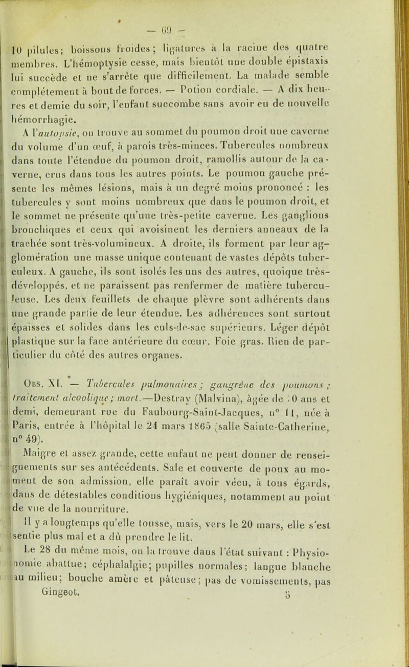 — GO lü pilules; boissons froides; ligatures à la racine des quatre membres. L'hémoptysie cesse, mais bientôt une double épistaxis lui succède et ne s’arrête que difficilement. La malade semble complètement à bout de forces. — Potion cordiale. — A dix heu-- res et demie du soir, l’enfant succombe sans avoir eu de nouvelle hémorrhagie. A l'autopsie, ou trouve au sommet du poumon droit une caverne du volume d’un œuf, à parois très-minces. Tubercules nombreux dans toute l’étendue du poumon droit, ramollis autour de la ca- verne, crus dans tous les autres points. Le poumon gauche pré- sente les mêmes lésions, mais à un degré moins prononcé : les tubercules y sont moins nombreux que dans le poumon droit, et le sommet ne présente qu’une très-petite caverne. Les ganglions bronchiques et ceux qui avoisinent les derniers anneaux de la trachée sont très-volumineux. A droite, ils forment par leurag- i glomération une masse unique contenant dévastés dépôts tuber- culeux. A gauche, ils sont isolés les uns des autres, quoique très- développés, et ne paraissent pas renfermer de matière tubercu- leuse. Les deux feuillets de chaque plèvre sont adhérents dans i une grande partie de leur étendue. Les adhérences sont surtout i épaisses et solides dans les culs-de-sac supérieurs. Léger dépôt plastique sur la face antérieure du cœur. Foie gras, bien de par- ,i liculier du côté des autres organes. Uns. XL — Tubercules pulmonairesj gangrène des poumons ; ï Iraitc/ncn! alcoolique; mort. — Destrav (Malvina), âgée de ;0 ans et j demi, demeurant rue du Faubourg-Saint-Jacques, n° 11, née à Paris, entrée à l’hôpital le 24 mars 1865 (salle Sainte-Catherine, ! n° 49). Maigre et assez grande, cette enfant ne peut donner de rensei- ignemenls sur ses antécédents. Sale et couverte de poux au mo- ii ment de sou admission, elle paraît avoir vécu, à tous égards, dans de détestables conditions hygiéniques, notamment au point de vue de la nourriture. Il y a longtemps qu’elle tousse, mais, vers le 20 mars, elle s’est sentie plus mal et a dû prendre le lit. Le 28 du meme mois, on la trouve dans l étal suivant : Physio- nomie abattue; céphalalgie; pupilles normales; langue blanche liU oiiiieu; bouche aruèic et pâteuse; pas de vomissements, pas Gingeot. 5