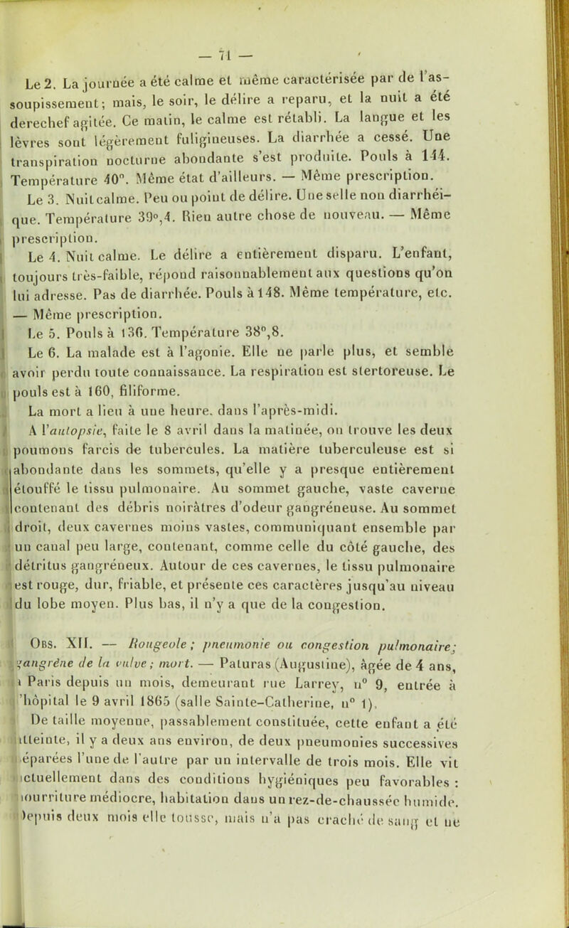 Le 2. La journée a été calme et même caractérisée par cle l’as- soupissement ; mais, le soir, le délire a reparu, et la nuit a été derechef agitée. Ce malin, le calme est rétabli. La langue et les lèvres sont légèrement fuligineuses. La diarrhée a cessé. Une transpiration nocturne abondante s est piodmle. Pouls à 144. Température 40°. Même état d’ailleurs. — Même prescription. Le 3. Nuit calme. Peu ou point de délire. Une selle non diarrhéi- que. Température 39°,4. Pieu autre chose de nouveau. Meme , prescription. Le 4. Nuit calme. Le délire a entièrement disparu. L’enfant, toujours très-faible, répond raisonnablement aux questions qu’on lui adresse. Pas de diarrhée. Pouls à 148. Même température, etc. — Même prescription. Le 5. Pouls à 130. Température 38°,8. Le 6. La malade est à l’agonie. Elle ne parle plus, et semble avoir perdu toute connaissance. La respiration est stertoreuse. Le pouls est à 160, filiforme. La mort a lieu à une heure, dans l’après-midi. A Y autopsie, faite le 8 avril dans la matinée, on trouve les deux poumons farcis de tubercules. La matière tuberculeuse est si abondante dans les sommets, qu’elle y a presque entièrement \ étouffé le tissu pulmonaire. Au sommet gauche, vaste caverne contenant des débris noirâtres d’odeur gangréneuse. Au sommet j droit, deux cavernes moins vastes, communiquant ensemble par un canal peu large, contenant, comme celle du côté gauche, des détritus gangréneux. Autour de ces cavernes, le tissu pulmonaire •lest rouge, dur, friable, et présente ces caractères jusqu’au niveau du lobe moyen. Plus bas, il n’y a que de la congestion. Obs. XII. — Rougeole', pneumonie ou congestion pulmonaire; l'gangrène de la vulve; mort. — Paluras (Augustine), âgée de 4 ans, ) Pai is depuis un mois, demeurant rue Larrey, u° 9, entrée à 'hôpital le 9 avril 1865 (salle Sainte-Catherine, n° 1). De taille moyenne, passablement constituée, cette enfant a été itleinte, il y a deux ans environ, de deux pneumonies successives éparées l’une de l’autre par un intervalle de trois mois. Elle vit icluellement dans des conditions hygiéniques peu favorables : lourriture médiocre, habitation dans un rez-de-chaussée humide. )epuis deux mois elle tousse, mais n’a pas craché de sang cl ne