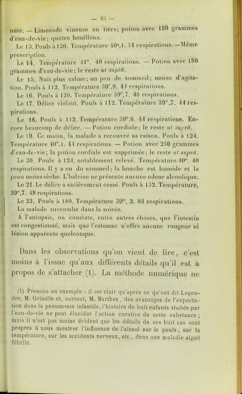 nule. — Limonade vineuse au tiers; poliou avec 150 grammes d’eau-de-vie; quatre bouillons. Le 13. Pouls à 120. Température 40°, 1.34 respirations.— Même prescription. Le 14. Température 41°. 40 respirations. — Poliou avec 180 grammes d’eau-de-vie; le reste ut suprà. Le 15. Nuit plus calme; un peu de sommeil; moins d'agita- tion. Pouls à 112. Température 39,9. 41 respirations. Le 16. Pouls à 120. Température 39°,7. 46 respirations. Le 17. Délire violent. Pouls à 112. Température 39°.7. 44 res- pirations. Le 18. Pouls à 112. Température 39°,6. 44 respirations. En- core beaucoup de délire. — Potion cordiale; le reste ut suprà. Le 19. Ce malin, la malade a recouvré sa raison. Pouls à 124. Température 40°. 1.41 respirations. — Potion avec 250 grammes d’eau-de-vie; la potion cordiale est supprimée; le reste ul suprà. Le 20. Pouls à 124, notablement relevé. Température 40°. 40 respirations. 11 y a eu du sommeil; la bouche est humide et la peau moins sèche. L’haleine ne présente aucune odeur alcoolique. Le 21. Le délire a entièrement cessé. Pouls à 132. Température, 39°,7. 48 respirations. Le 22. Pouls à 180. Température 39°, 2. 88 respirations. La malade succombe dans la soirée. A l’autopsie, ou constate, entre autres choses, que l’intestin est congestionné, mais que l’estomac n’offre aucune rougeur ni lésion apparente quelconque. Dans les observations qu’on vient de lire, c’est moins à l’issue qu’aux différents détails qu’il est à propos de s'attacher (1). La méthode numérique ne (1) Prenons un exemple ; il est clair qu’après ce qu’ont dit Legen- dre, M. Grisolle et, surtout, M. Barthez, des avantages de l’expecta- tion dans la pneumonie infantile, l’histoire de huit enfants traités par l’eau-de-vie ne peut élucider l’action curative de cette substance ; mais il n est pas moins évident que les détails de ces huit cas sont propres à nous montrer l’influence de l’alcool sur le pouls, sur la température, sur les accidents nerveux, etc., dans une maladie amuë fébrile.