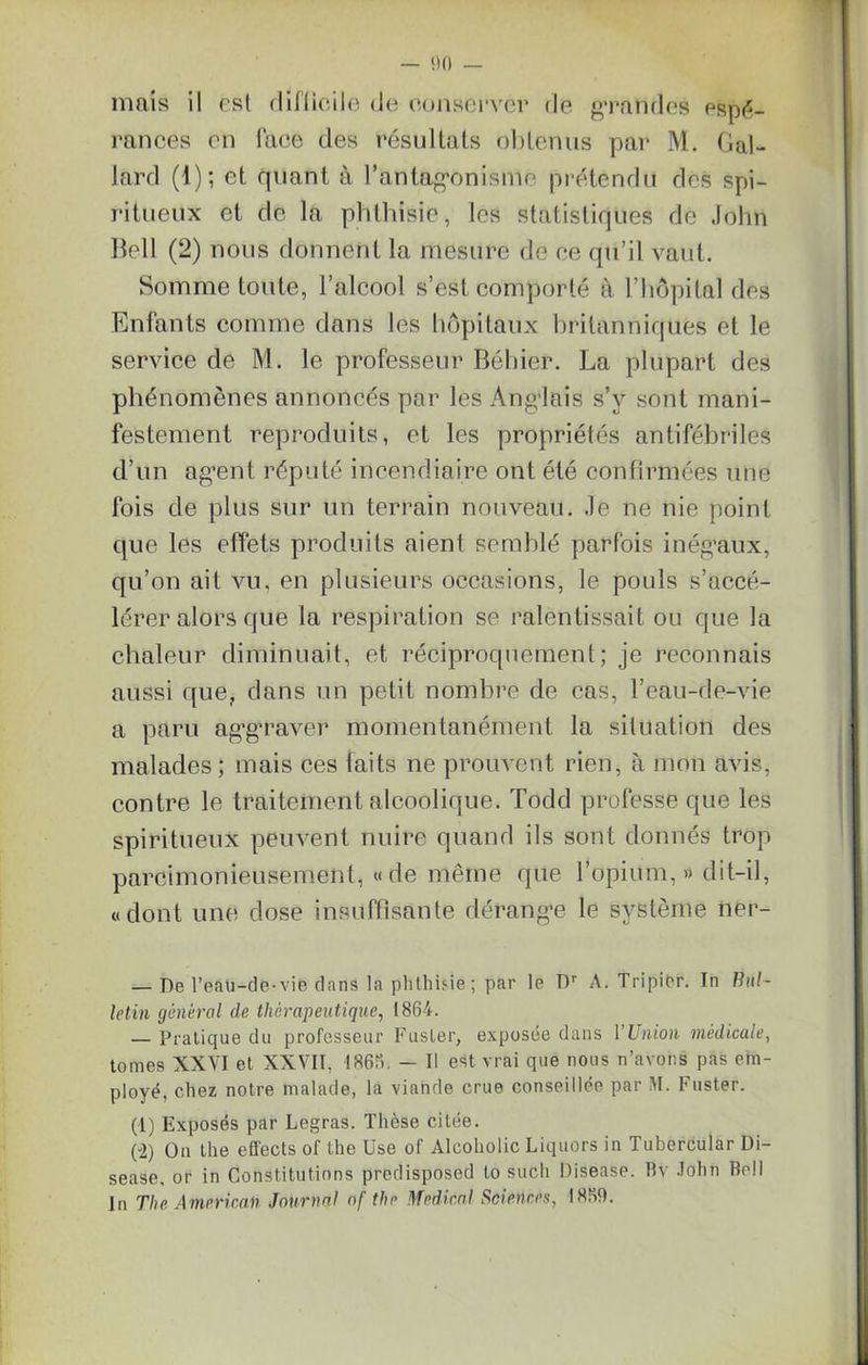 mais il esl difficile (Je conserver de grandes espé- rances on face des résultats obtenus par M. Gal- lard (1); et quant à l’antagonisme prétendu des spi- ritueux et de la phthisie, les statistiques de John Bell (2) nous donnent la mesure de ee qu’il vaut. Somme toute, l’alcool s’est comporté à l’hôpital des Enfants comme dans les hôpitaux britanniques et le service de M. le professeur Béhicr. La plupart des phénomènes annoncés par les Anglais s’y sont mani- festement reproduits, et les propriétés antifébriles d’un agent réputé incendiaire ont été confirmées une fois de plus sur un terrain nouveau. Je ne nie point que les effets produits aient semblé parfois inégaux, qu’on ait vu, en plusieurs occasions, le pouls s’accé- lérer alors que la respiration se ralentissait ou que la chaleur diminuait, et réciproquement; je reconnais aussi que, dans un petit nombre de cas, l’eau-de-vie a paru aggraver momentanément la situation des malades; mais ces faits ne prouvent rien, à mon avis, contre le traitement alcoolique. Todd professe que les spiritueux peuvent nuire quand ils sont donnés trop parcimonieusement, «de même que l’opium,» dit-il, «dont une dose insuffisante dérange le système ner- — De l'eau-de-vie dans la phthisie ; par le Dr A. T ri pi hr. In Bul- letin général de thérapeutique, 1864. — Pratique du professeur Fusler, exposée dans VUnion médicale, tomes XXVI et XXVII, 1866. — Il est vrai que nous n’avons pas em- ployé, chez notre malade, la viande crue conseillée par M. Fuster. (1) Exposés par Legras. Thèse citée. (-2) On the effects of the Use of Alcoholic Liquors in Tubercular Di- sease, or in Constitutions predisposed to sucli Disease. Bv John Roll In The American Journal of the Medical Sciences, 1869.