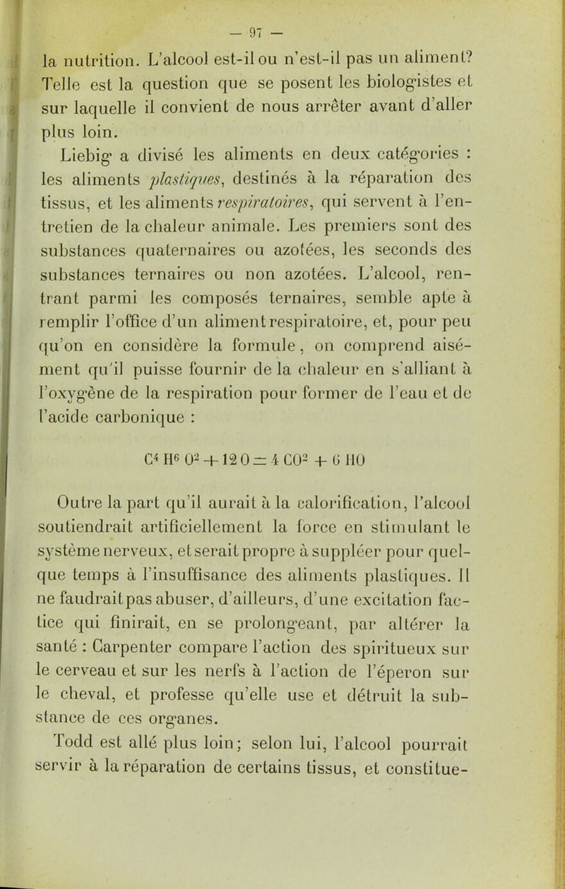 la nutrition. L’alcool est-il ou n’est-il pas un aliment? Telle est la question que se posent les biologistes et sur laquelle il convient de nous arrêter avant d’aller plus loin. Liebig' a divisé les aliments en deux catégories : les aliments plastiques, destinés à la réparation des tissus, et les aliments respiratoires, qui servent à l’en- tretien de la chaleur animale. Les premiers sont des substances quaternaires ou azotées, les seconds des substances ternaires ou non azotées. L’alcool, ren- trant parmi les composés ternaires, semble apte à remplir l’office d’un aliment respiratoire, et, pour peu qu’on en considère la formule, on comprend aisé- ment qu'il puisse fournir de la chaleur en s’alliant à l’oxvg*ène de la respiration pour former de l’eau et de l’acide carbonique : C4 ne O2 -t- 12 0 rr 4 CÜ2 +- G HO Outre la part qu’il aurait à la calorification, l’alcool soutiendrait artificiellement la force en stimulant le système nerveux, et serait propre à suppléer pour quel- que temps à l’insuffisance des aliments plastiques. Il ne faudraitpas abuser, d’ailleurs, d’une excitation fac- tice qui finirait, en se prolongeant, par altérer la santé : Carpenter compare l’action des spiritueux sur le cerveau et sur les nerfs à l’action de l’éperon sur le cheval, et professe qu’elle use et détruit la sub- stance de ces organes. Todd est allé plus loin; selon lui, l’alcool pourrait servir à la réparation de certains tissus, et constitue-