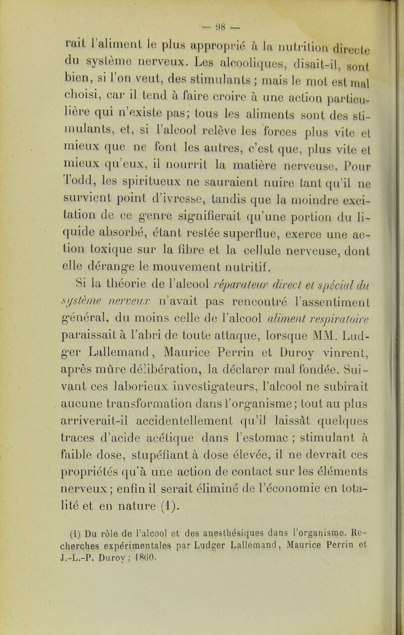 — «8 — luil i aliment le plus approprié à la nutrition directe du système nerveux. Les alcooliques, disait-il, sont bien, si l’on veut, des stimulants ; mais le mot est mal choisi, car il tend à faire croire à une action particu- lière qui n’existe pas; tous les aliments sont des sti- mulants, et, si l’alcool relève les forces plus vite et mieux que ne font les autres, c’est que, plus vite et mieux qu eux, il nourrit la matière nerveuse. Pour lodd, les spiritueux ne sauraient nuire tant qu’il ne survient point d’ivresse, tandis que la moindre exci- tation de ce genre signifierait qu’une portion du li- quide absorbé, étant restée superflue, exerce une ac- tion toxique sur la fibre et la cellule nerveuse, dont elle dérange le mouvement nutritif. Si la théorie de l’alcool réparateur direct et spécial du système nerveux n’avait pas rencontré l’assentiment général, du moins celle de l’alcool aliment respiratoire paraissait à l’abri de toute attaque, lorsque MM. Lud- ger Lallemand, Maurice Perrin et Duroy vinrent, après mûre délibération, la déclarer mal fondée. Sui- vant ces laborieux investigateurs, l’alcool ne subirait aucune transformation dans l’organisme ; tout au plus arriverait-il accidentellement qu’il laissât quelques traces d’acide acétique dans l’estomac; stimulant à faible dose, stupéfiant à dose élevée, il ne devrait ces propriétés qu’à une action de contact sur les éléments nerveux; enfin il serait éliminé de l’économie en tota- lité et en nature (1). (1) Du rôle de l’alcool et des anesthésiques dans l’organisme. Re- cherches expérimentales par Ludger Lallemand, Maurice Perrin et J.-L.-P. Durov; 18(10.