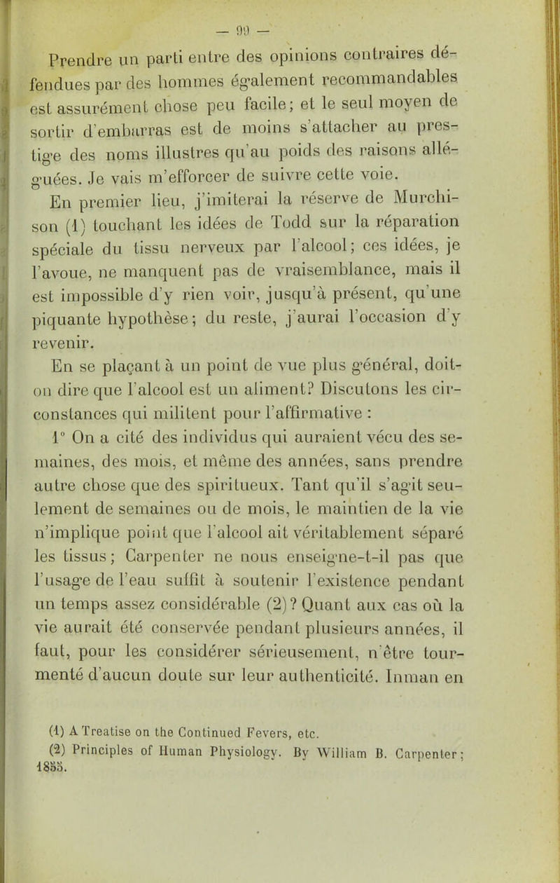 Prendre un parti entre des opinions contraires dé- fendues par des hommes également recommandables est assurément chose peu lacile; et le seul moyen de sortir d embarras est de moins s attacher au pies- tige des noms illustres qu'au poids des raisons allé- guées. Je vais m’efforcer de suivre cette voie. o . En premier lieu, j'imiterai la réserve de Murcln- son (1) touchant les idées de Todd sur la réparation spéciale du tissu nerveux par 1 alcool; ces idées, je l'avoue, ne manquent pas de vraisemblance, mais il est impossible d’y rien voir, jusqu’à présent, qu’une piquante hypothèse; du reste, j'aurai l’occasion d’y revenir. En se plaçant à un point de vue plus général, doit- on dire que l'alcool est un aliment? Discutons les cir- constances qui militent pour l’affirmative : 1° On a cité des individus qui auraient vécu des se- maines, des mois, et meme des années, sans prendre autre chose que des spiritueux. Tant qu’il s’agit seu- lement de semaines ou de mois, le maintien de la vie n’implique point que l’alcool ait véritablement séparé les tissus; Carpenter ne nous enseigne-t-il pas que l’usage de l’eau suffit à soutenir b existence pendant un temps assez considérable (2)? Quant aux cas où la vie aurait été conservée pendant plusieurs années, il faut, pour les considérer sérieusement, n être tour- menté d'aucun doute sur leur authenticité. Inman en (1) ATreatise on the Continuée! Fevers, etc. (-) Principles of Human Physiologv. By William B. Carpenler; 18oS.