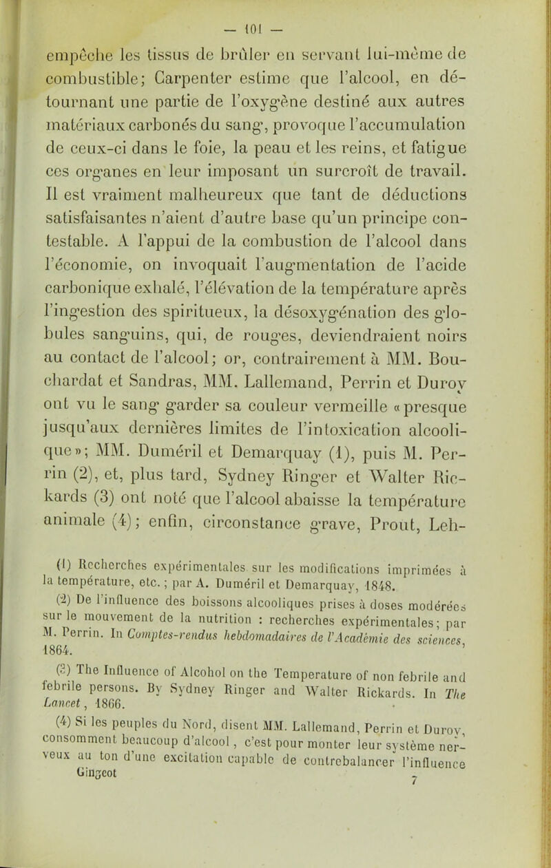 empêche les tissus de brider en servant lui-même de combustible; Garpenter estime que l’alcool, en dé- tournant une partie de l'oxygène destiné aux autres matériaux carbonés du sang1 2 * 4, provoque l’accumulation de ceux-ci dans le foie, la peau et les reins, et fatigue ces organes en leur imposant un surcroît de travail. Il est vraiment malheureux que tant de déductions satisfaisantes n’aient d’autre base qu’un principe con- testable. A l’appui de la combustion de l’alcool dans l’économie, on invoquait l'augmentation de l’acide carbonique exhalé, l’élévation de la température après l’ingestion des spiritueux, la désoxygénation des glo- bules sanguins, qui, de rouges, deviendraient noirs au contact de l’alcool; or, contrairement à MM. Bou- ehardat et Sandras, MM. Lallemand, Perrin et Durov ont vu le sang’ garder sa couleur vermeille «presque jusqu’aux dernières limites de l’intoxication alcooli- que»; MM. Duméril et Demarquay (1), puis M. Per- rin (2), et, plus tard, Sydney Ringer et Walter Ric- hards (3) ont noté que l’alcool abaisse la température animale (4); enfin, circonstance grave, Prout, Leh- (1) Rocherches expérimentales sur les modifications imprimées à la température, etc. ; par A. Duméril et Demarquay, 1848. (“2) De 1 influence des boissons alcooliques prises à doses modérées sur le mouvement de la nutrition : recherches expérimentales; par iM. Perrin. In Comptes-rendus hebdomadaires de l’Académie des sciences 1864. (2) The Influence of Alcohol on the Température of non febrile and lebrile persons. Bv Sydney Ringer and Walter Rickards. In The Lancet , 1866. (4) Si les peuples du Nord, disent MM. Lallemand, Perrin et Durov consomment beaucoup d’alcool, c’est pour monter leur système ner- veux au ton d’une excitation capable de contrebalancer l’influence Giiljeot