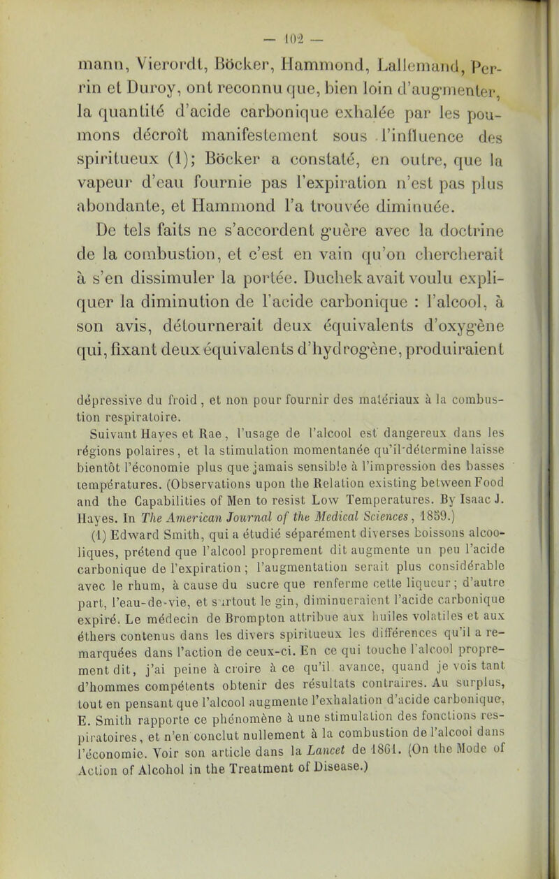 manu, Vierordt, Bôcker, Hammond, Lallemand, Per- rin et Duroy, ont reconnu que, l)ien loin d'augmenter, la quantité d’acide carbonique exhalée par les pou- mons décroît manifestement sous l’influence des spiritueux (1); Bocker a constaté, en outre, que la vapeur d’eau fournie pas l’expiration n’est pas plus abondante, et Hammond l’a trouvée diminuée. De tels faits ne s’accordent guère avec la doctrine de la combustion, et c’est en vain qu’on chercherait à s’en dissimuler la portée. Ducliek avait voulu expli- quer la diminution de l’acide carbonique : l’alcool, à son avis, détournerait deux équivalents d’oxyg’ène qui, fixant deux équivalents d’hyclrogène, produiraient dépressive du froid , et non pour fournir des matériaux à la combus- tion respiratoire. Suivant Hayes et Rae, l’usage de l’alcool est dangereux dans les régions polaires, et la stimulation momentanée qu’il'délermine laisse bientôt l’économie plus que jamais sensible à l’impression des basses températures. (Observations upon the Relation existing betweenFood and the Capabilities of Men to resist Low Températures. By Isaac J. Hayes. In The American Journal of the Medical Sciences, 1859.) (1) Edward Smith, qui a étudié séparément diverses boissons alcoo- liques, prétend que l’alcool proprement dit augmente un peu l’acide carbonique de l’expiration ; l’augmentation serait plus considérable avec le rhum, à cause du sucre que renferme cette liqueur ; d autre part, l’eau-de-vie, et surtout le gin, diminueraient l’acide carbonique expiré. Le médecin de Brompton attribue aux huiles volatiles et aux éthers contenus dans les divers spiritueux les différences qu’il a re- marquées dans l’action de ceux-ci. En ce qui touche 1 alcool propre- ment dit, j’ai peine à croire à ce qu’il avance, quand je vois tant d’hommes compétents obtenir des résultats contraires. Au surplus, tout en pensant que l’alcool augmente l’exhalation d acide carbonique, E. Smith rapporte ce phénomène à une stimulation des fonctions res- piratoires, et n’en conclut nullement à la combustion de l’alcool dans l’économie. Voir son article dans la Lancet de 1861. (On the Mode of Action of Alcohol in the Treatment of Disease.)