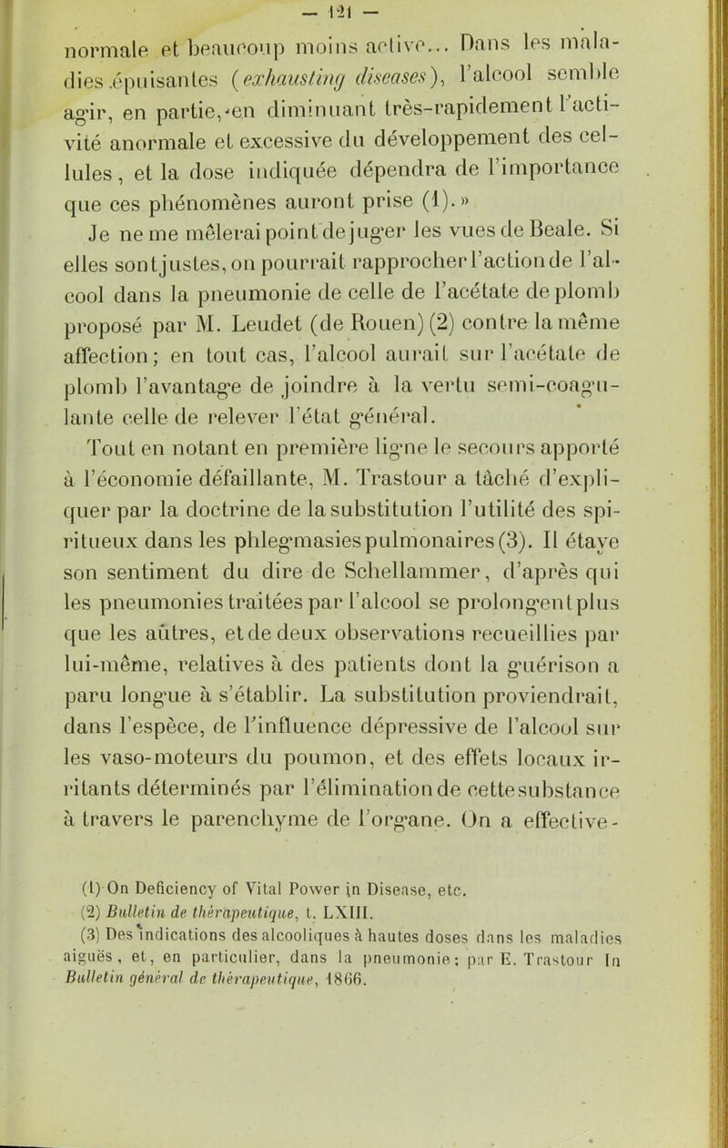 normale et beaucoup moins active... Dans les mala- dies .épuisantes (exhausting cliseases), l’alcool semble agir, en partie,■‘e,n diminuant très-rapidement 1 acti- vité anormale et excessive du développement des cel- lules, et la dose indiquée dépendra de l’importance que ces phénomènes auront prise (1).» Je ne me mêlerai point déjuger les vuesdeBeale. Si elles son tjustes, on pourrait rapprocher l’action de l’al- cool dans la pneumonie de celle de l’acétate de plomb proposé par M. Leudet (de Rouen) (2) contre la même affection; en tout cas, l’alcool aurait sur l’acétate de plomb l'avantage de joindre à la vertu semi-coagu- lante celle de relever l’état général. Tout en notant en première lig’ne le secours apporté à l’économie défaillante, M. Trastour a tâché d’expli- quer par la doctrine de la substitution Futilité des spi- ritueux dans les phlegmasiespulmonaires(3). Il étaye son sentiment du dire de Schellammer, d’après qui les pneumonies traitées par l’alcool se prolongent plus que les aûtres, eide deux observations recueillies par lui-même, relatives à des patients dont la guérison a paru longue à s’établir. La substitution proviendrait, dans l’espèce, de l'influence dépressive de l’alcool sur les vaso-moteurs du poumon, et des effets locaux ir- ritants déterminés par l’élimination de cette substance à travers le parenchyme de l’organe. On a effective- (1) On Deficiency of Vital Power in Disease, etc. (2) Bulletin de thérapeutique, t. LXIII. (3) Des'indications des alcooliques à hautes doses dans les maladies aiguës, et, en particulier, dans la pneumonie ; par E. Trastour In Bulletin général de thérapeutique, 1866.