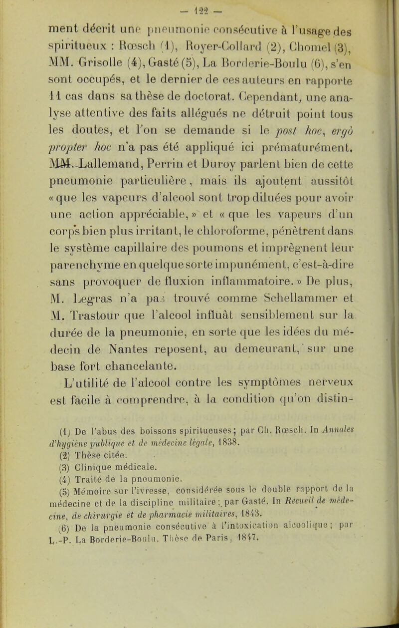 ment décrit une pneumonie consécutive à l'usage des spiritueux : Rœsch (1), Royer-Collard (2), Chomel (3), MM. Grisolle (4), Gasté (5), La Bordcrie-Boulu (6), s’en sont occupés, et le dernier de ces auteurs en rapporte 11 cas dans sa thèse de doctorat. Cependant, une ana- lyse attentive des faits allégués ne détruit point tous les doutes, et l’on se demande si le post hoc, eryo propter hoc n’a pas été appliqué ici prématurément. MM-.-Xiallemand, Perrin et Uiirov parlent bien de cette pneumonie particulière, mais ils ajoutent aussitôt «que les vapeurs d’alcool sont trop diluées pour avoir une action appréciable,» et «que les vapeurs d’un corps bien plus irritant, le chloroforme, pénètrent dans le système capillaire des poumons et imprègnent leur parenchyme en quelquesorteimpunément, c’est-à-dire sans provoquer de fluxion inflammatoire.» De plus, M. Legras n’a pas trouvé comme Sehellammer et M. Trastour que l’alcool influât sensiblement sur la durée de la pneumonie, en sorte que les idées du mé- decin de Nantes reposent, au demeurant, ' sur une base fort chancelante. L’utilité de l’alcool contre les symptômes nerveux est facile à comprendre, à la condition qu’on distin- (lj De l’abus des boissons spiritueuses ; par Ch. Rœscli. In Annales d’hygiène publique et de médecine légale, 1838. (2) Thèse citée. (3) Clinique médicale. (4) Traité de la pneumonie. (o) Mémoire sur l’ivresse, considérée sous le double rapport, de la médecine et de la discipline militaire ; par Gasté. In Recueil de méde- cine, de chirurgie et de pharmacie militaires, 1843. i6) De la pneumonie consécutive il l’intoxication alcoolique; par L.-P. La Borderie-Boulu. Tiièse de Paris. 1847.