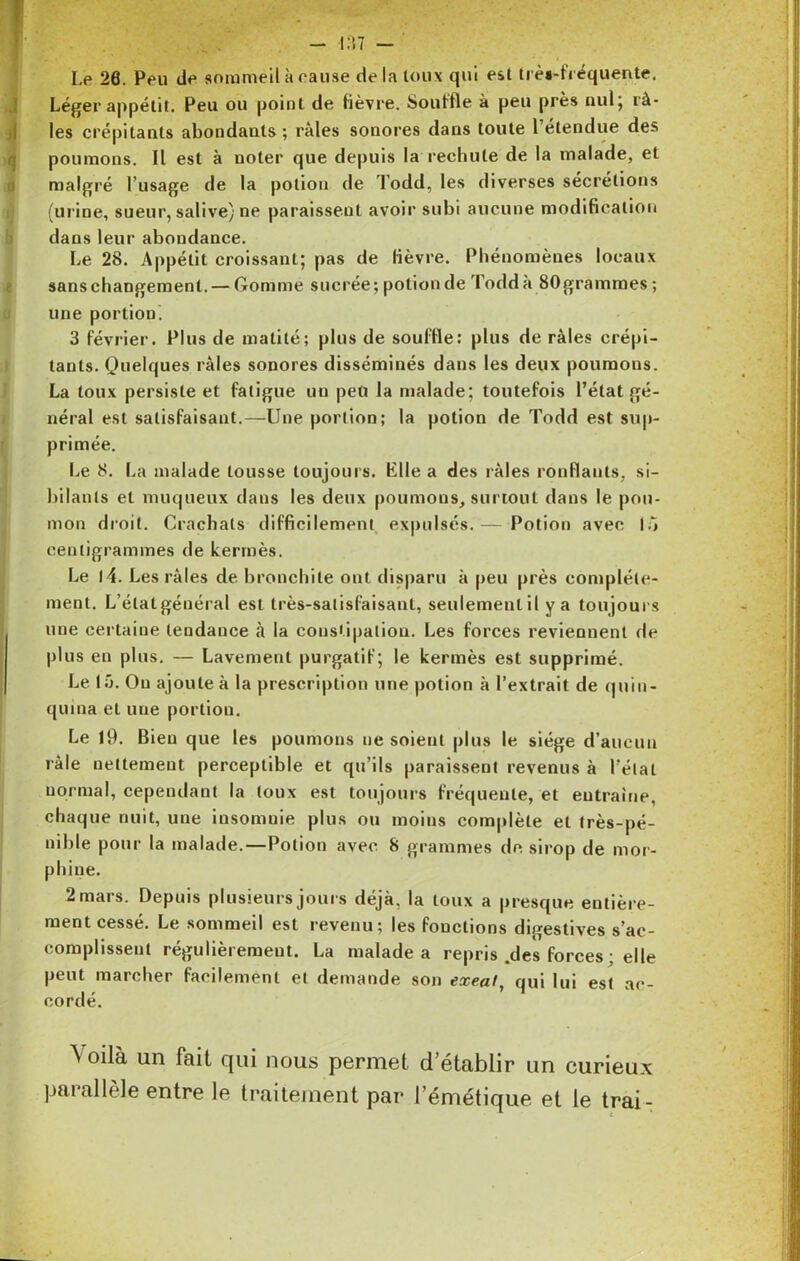 - 137 - I.e 26. Peu île sommeil à cause delà toux qui est très-fréquente. Léger appétit. Peu ou point de fièvre. Souffle à peu près nul; râ- les crépitants abondants; râles sonores dans toute l’étendue des poumons. Il est à noter que depuis la rechute de la malade, et malgré l’usage de la potion de Todd, les diverses sécrétions (urine, sueur, salive) ne paraissent avoir subi aucune modification dans leur abondance. Le 28. Appétit croissant; pas de fièvre. Phénomènes locaux sans changement. — Gomme sucrée; potion de Todd à 80grammes ; une portion. 3 février. Plus de matité; plus de souffle: plus de râles crépi- tants. Quelques râles sonores disséminés dans les deux poumons. La toux persiste et fatigue un peu la malade; toutefois l’état gé- néral est satisfaisant.—Une portion; la potion de Todd est sup- primée. Le 8. La malade tousse toujours. Plie a des râles ronflants, si- bilants et muqueux dans les deux poumous, surtout dans le pou- mon droit. Crachats difficilement expulsés.— Potion avec 15 centigrammes de kermès. Le l4. Les râles de bronchite ont disparu à peu près complète- ment. L’élatgénéral est très-satisfaisant, seulement il y a tou jours une certaine tendance à la constipation. Les forces reviennent de plus en plus. — Lavement purgatif; le kermès est supprimé. Le 15. Ou ajoute à la prescription une potion à l’extrait de quin- quina el une portion. Le 19. Bien que les poumons ne soient plus le siège d’aucun râle nettement perceptible et qu’ils paraissent revenus à l’état normal, cependant la toux est toujours fréquente, et entraîne, chaque nuit, une insomnie plus ou moins complète et très-pé- nible pour la malade.—Potion avec S grammes de sirop de mor- phine. 2 mars. Depuis plusieurs jours déjà, la toux a presque entière- ment cessé. Le sommeil est revenu; les fonctions digestives s’ac- complissent régulièrement. La malade a repris .des forces ; elle peut marcher facilement et demande son exeat, qui lui est ac- cordé. \oùh un fait qui nous permet d établir un curieux parallèle entre le traitement par l’émétique et te trai-