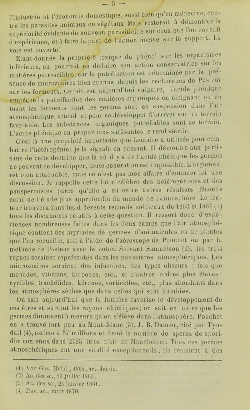 l’industrie et l’économie domestique, aussi bien qu’en médecine, con- tre les parasites animaux ou végétaux. Mais resterait à démontrer la supériorité évidente du nouveau parasiticide sur ceux que 1 on connaît d’expérience, et à faire la part de l’action nocive sur le support. La voie est ouverte 1 Etant donnée la propriété toxique du phénol sur les organismes inférieurs, on pourrait en déduire son action conservatrice sur les matières putrescibles, car la putréfaction est déterminée par la pie- sence de microzoaires bien connus depuis les recherches de Pasteur sur les ferments. Ce fait est aujourd’hui vulgaire, l’acide phéniquo empêche la putréfaction des matières organiques en éloignant ou eu tuant les ferments dont les germes sont en suspension dans l’air atmosphérique, attend nt pour se développer d arriver sur un terrain favorable. Les substances organiques putréfiables sont ce terrain. L’acide phonique en proportions suffisantes le rend stérile. C’est là une propriété importante que Lemaire a utilisée poui com- battre l’hétérogénie; je la signale en passant. Il démontre aux parti- sans de cette doctrine que là où il y a de l’acide phénique les germes ne peuvent se développer, toute génération est impossible. L’argument est bien attaquable, mais ce n’est pas mon affaire d’entamer ici une discussion. Je rappelle cette lutte célèbre des helerogenistes et des panspermistes parce qu’elle a eu entre autres résultats léconos celui de l’étude plus approfondie du monde de l’atmosphère Le lec- teur trouvera dans les diHérents recueils médicaux de 1863 et 1864 (1) tous les documents relatifs à celte question. Il ressort donc d’expé- riences nombreuses faites dans les deux camps que l’air atmosphé- rique contient des myriades de germes d’animalcules ou de plantes que l’on recueille, soit à l’aide de l’aéroscope de Pouchot ou par lu méthode de Pasteur avec le coton. Suivant Samueison (2), les trois règnes seraient représentés dans les poussières atmosphériques. Les microzoaires seraient des infusoires, des types obscurs : tels que monades, vibrions, kolpodes, etc., et d’autres ordres plus élevés: cvclides, trachélides, kérones, vorticelles, elc., plus abondants dans les atmosphères sèches que dans celles qui sont humides. On sait aujourd’hui que la lumière favorise le développement de ces êtres et surtout les rayons chimiques; on sait en outre que les germes diminuent à mesure qu’on s’élève dans l’atmosphère. Pouchet en a trouvé fort peu au Mont-Blanc (3). J. B. Dancer, cité par Tyn- dall (4), estime à 37 millions et demi le nombre de spores de spori- diæ contenus dans 2493 litres d’air do Manchester. Tous ces germes atmosphériques ont une vitalité exceptionnelle; ils résistent à des (1) Voir Gaz. He!d., 1864, art. Jamin. (2) Ac. des sc., 13 juillet 1S63. (3) Ac. des sc., 25 janvier 1861.