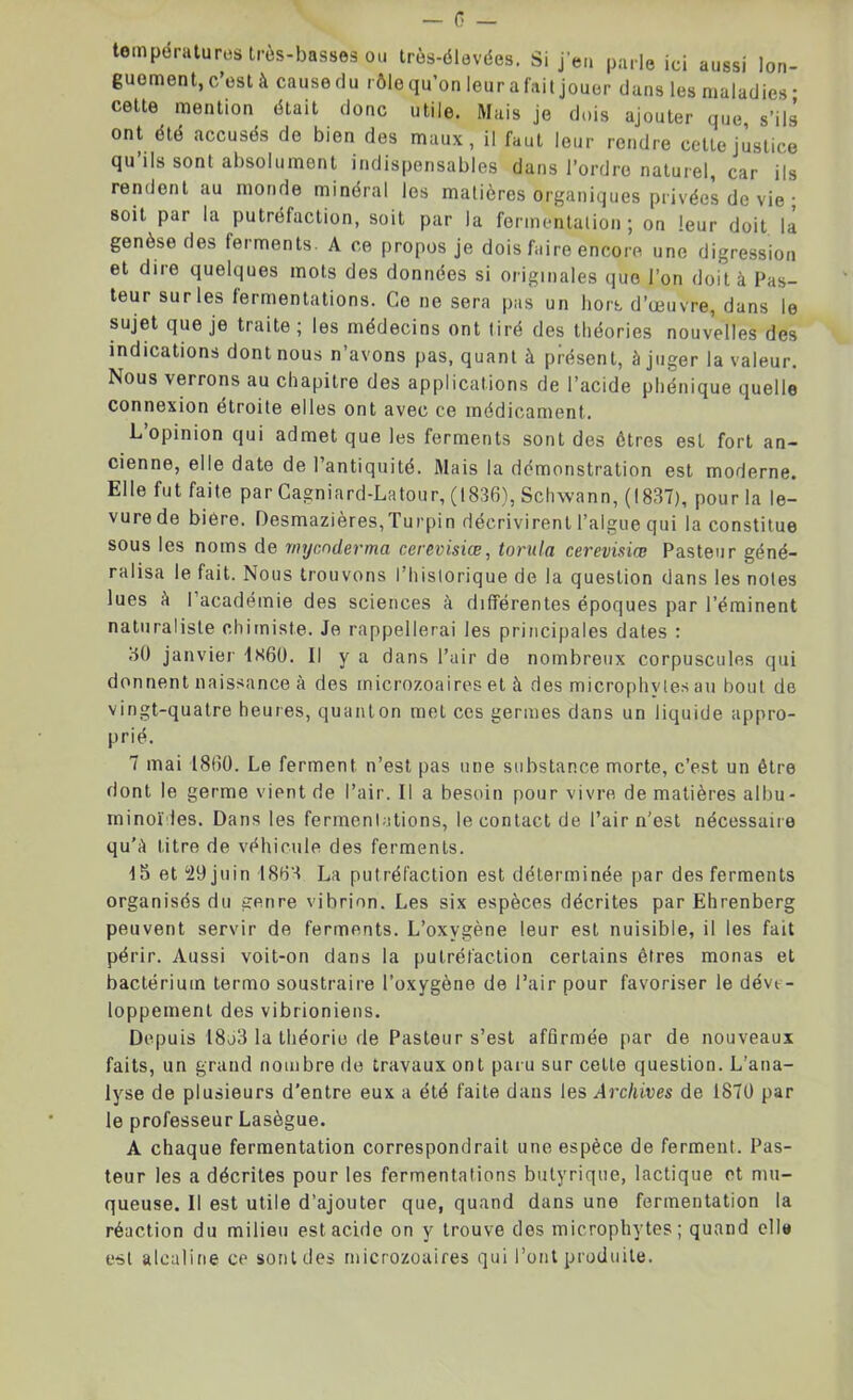 températures très-basses ou très-élevées. Si j'en parle ici aussi lon- guement, c’est à cause du rôle qu’on leur a fait jouer dans les maladies* cette mention ôtait donc utile. Mais je dois ajouter que s’ils ont été accusés de bien des maux, il faut leur rendre cette justice qu’ils sont absolument indispensables dans l’ordre naturel, car ils rendent au monde minéral les matières organiques privées de vie ; soit par la putréfaction, soit par la fermentation; on leur doit la genèse des ferments. A ce propos je dois faire encore une digression et dire quelques mots des données si originales que l’on doit à Pas- teur sur les fermentations. Go ne sera pas un hors d’œuvre, dans le sujet que je traite ; les médecins ont tiré des théories nouvelles des indications dont nous n’avons pas, quant à présent, à juger la valeur. Nous verrons au chapitre des applications de l’acide phénique quelle connexion étroite elles ont avec ce médicament. L’opinion qui admet que les ferments sont des êtres est fort an- cienne, elle date de l’antiquité. Mais la démonstration est moderne. Elle fut faite par Cagniard-Latour, (1836), Schwann, (1837), pour la le- vure de biere. Desmazières,Turpin décrivirent l’algue qui la constitue sous les noms de mycnderma cerevisiœ, torula cerevisiœ Pasteur géné- ralisa le fait. Nous trouvons l’historique de la question dans les notes lues à l’académie des sciences à différentes époques par l’éminent naturaliste chimiste. Je rappellerai les principales dates : 30 janvier 1N60. Il y a dans l’air de nombreux corpuscules qui donnent naissance à des microzoaireset à des microphvles au bout de vingt-quatre heures, quanton met ces germes dans un liquide appro- prié. 7 mai 1800. Le ferment n’est pas une substance morte, c’est un être dont le germe vient de l’air. Il a besoin pour vivre de matières albu- minoïdes. Dans les fermentations, le contact de l’air n’est nécessaire qu'à litre de véhicule des ferments. 15 et 29 juin 18B’d La putréfaction est déterminée par des ferments organisés du genre vibrion. Les six espèces décrites par Ehrenberg peuvent servir de ferments. L’oxygène leur est nuisible, il les fait périr. Aussi voit-on dans la putréfaction certains êtres monas et bactérium termo soustraire l’oxygène de l’air pour favoriser le déve- loppement des vibrioniens. Depuis 18o3 la théorie de Pasteur s’est affirmée par de nouveaux faits, un grand nombre de travaux ont paru sur cette question. L’ana- lyse de plusieurs d’entre eux a été faite dans les Archives de 1870 par le professeur Lasègue. A chaque fermentation correspondrait une espèce de ferment. Pas- teur les a décrites pour les fermentations butyrique, lactique et mu- queuse. Il est utile d’ajouter que, quand dans une fermentation la réaction du milieu est acide on y trouve des microphytes; quand elle est alcaline ce sont des microzoaires qui l’ont produite.