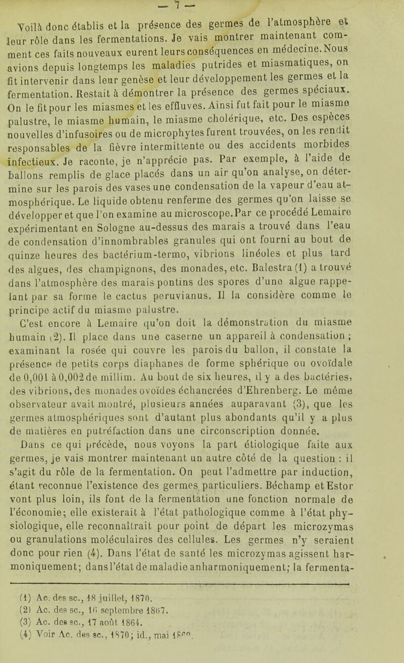 Yoilà donc établis et la présence des germes de l’atmosphère et leur rôle dans les fermentations. Je vais montrer maintenant com- ment ces fails nouveaux eurent leurs conséquences en médecine. Nous avions depuis longtemps les maladies putrides et miasmatiques, on fit intervenir dans leur genèse et leur développement les germes et la fermentation. Restait à démontrer la présence des germes spéciaux. On le fit pour les miasmes et les effluves. Ainsi fut fait pour le miasme palustre, le miasme humain, le miasme cholérique, etc. Des espèces nouvelles d’infusoires ou de microphytes furent trouvées, on les tendit responsables de la fièvre intermittente ou des accidents morbides infectieux. Je raconte, je n’apprécie pas. Par exemple, à 1 aide de ballons remplis de glace placés dans un air qu on analyse, on détci- mine sur les parois des vases une condensation de la vapeur d eau at- mosphérique. Le liquide obtenu renferme des germes qu’on laisse se développer et que l’on examine au microscope.Par ce procédé Lemaire expérimentant en Sologne au-dessus des marais a trouvé dans l’eau de condensation d’innombrables granules qui ont fourni au bout de quinze heures des bactérium-termo, vibrions linéoles et plus tard des algues, des champignons, des monades, etc. Balestra(i) a trouvé dans l’atmosphère des marais pontins des spores d’uno algue rappe- lant par sa forme le cactus peruvianus. 11 la considère comme le principo actif du miasme palustre. C’est encore à Lemaire qu’on doit la démonstration du miasme humain |2). Il place dans une caserne un appareil à condensation ; examinant la rosée qui couvre les parois du ballon, il constate la présence de petits corps diaphanes de forme sphérique ou ovoïdale de 0,001 à0,002de millim. Au bout de six heures, il y a des bactéries, des vibrions, des monades ovoïdes échancrées d’Ehrenberg. Le même observateur avait montré, plusieurs années auparavant (3), que les germes atmosphériques sont d’autant plus abondants qu’il y a plus de matières on putréfaction dans une circonscription donnée. Dans ce qui précède, nous voyons la part étiologique faite aux germes, je vais montrer maintenant un autre côté de la question : il s’agit du rôle de la fermentation. On peut l’admettre par induction, étant reconnue l’existence des germes particuliers. Béchamp etEstor vont plus loin, ils font de la fermentation une fonction normale do l’économie; elle existerait à l’état pathologique comme à l’état phy- siologique, elle reconnaîtrait pour point de départ les microzymas ou granulations moléculaires des cellules. Les germes n’y seraient donc pour rien (4). Dans l’état de santé les microzymas agissent har- moniquement; dansrétatdeinaladieanharinoniqueraent; la fermenta- (1) Ac. des sc., 18 juillet, 1870. (2) Ac. des sc., l(i septembre 1807. (3) Ac. des sc., 17 août 1861. (4) Voir Ac. des sc., 1870; id., mai I8('n.