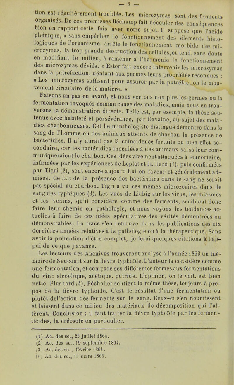 tion est régulièrement troublée. Les microzymas sont des ferments organisés. De ces prémisses Béchamp fait découler des conséquences bien en rapport cette fois avec notre sujet. Il suppose que l’acide phénique, « sans empêcher le fonctionnement des éléments histo- logiques de 1 organisme, arrête le fonctionnement morbide des mi- crozymas, la trop grande destruction des cellules,et tend, sans doute en modifiant le milieu, à ramener à l’harmonie le fonctionnement des microzymas déviés. » Estor fait encore intervenir les microzymas dans la putréfaction, déniant aux germes leurs propriétés reconnues : « Les microzymas suffisent pour assurer par la putréfaction le mou- vement circulaire de la matière. » Faisons un pas en avant, et nous verrons non plus les germes ou la fermentation invoqués comme cause des maladies, mais nous en trou- verons la démonstration directe. Telle est, par exemple, la thèse sou- tenue avec habileté et persévérance, par Davaine, au sujet des mala- dies charbonneuses. Cet helminthologiste distingué démontre dans le sang de l’homme ou des animaux atteints de charbon la présence de bactéridies. Il n’y aurait pas là coïncidence fortuite ou bien effet se- condaire, car les bactéridies inoculées à des animaux sains leur com- muniqueraient le charbon. Ces idées vivement attaquées à leur origine, infirmées par les expériences deLeplatet Jaillard (I), puis confirmées par Tigri (u2), sont encore aujourd’hui en faveur et généralement ad- mises. Ce fait de la présence dos bactéridies dans le sang ne serait pas spécial au ctiarbon. Tigri a vu ces mêmes microzoaiies dans le sang des typhiques (3). Les vues de Liebig sur les virus, les miasmes et les venins, qu’il considère comme des ferments, semblent donc faire leur chemin en pathologie, et nous voyons le» tendances ac- tuelles à faire de ces idées spéculatives des vérités démontrées ou démonstrables. La trace s’en retrouve dans les publications des dix dernières années relatives à la pathologie ou à la thérapeutique. Sans avoir la prétention d’élre complet, je ferai quelques citations à l’ap- pui de ce que j’avance. Les lecteurs des AacuivES trouveront analysé à l’année 1863 un mé- moiredeNeucourt sur la fièvre typhoïde.L’auteur la considère comme une fermentation, et compare ses différentes formes aux fermentations du vin: alcoolique, acétique, putride. L’opinion, on le voit, est bien nette. Plus tard ,4), Pécholier soutient la même thèse, toujours à pro- pos de la fièvre typhoïde. C’est le résultat d’une fermentation ou plutôt del’action des ferments sur le sang. Ceux-ci s’en nourrissent et laissent dans ce milieu des matériaux de décomposition qui l’al- tèrent. Conclusion : il faut traiter la fièvre typhoïde par les fcrmen- ticides, la créosote en particulier. (t) Ac. des sc., 25 juillet 1864. (2, Ac. des sc., 19 septembre 1864. <v3) Ac. des sc., février 18G4. Ao. des sc., 15 mars 1869.