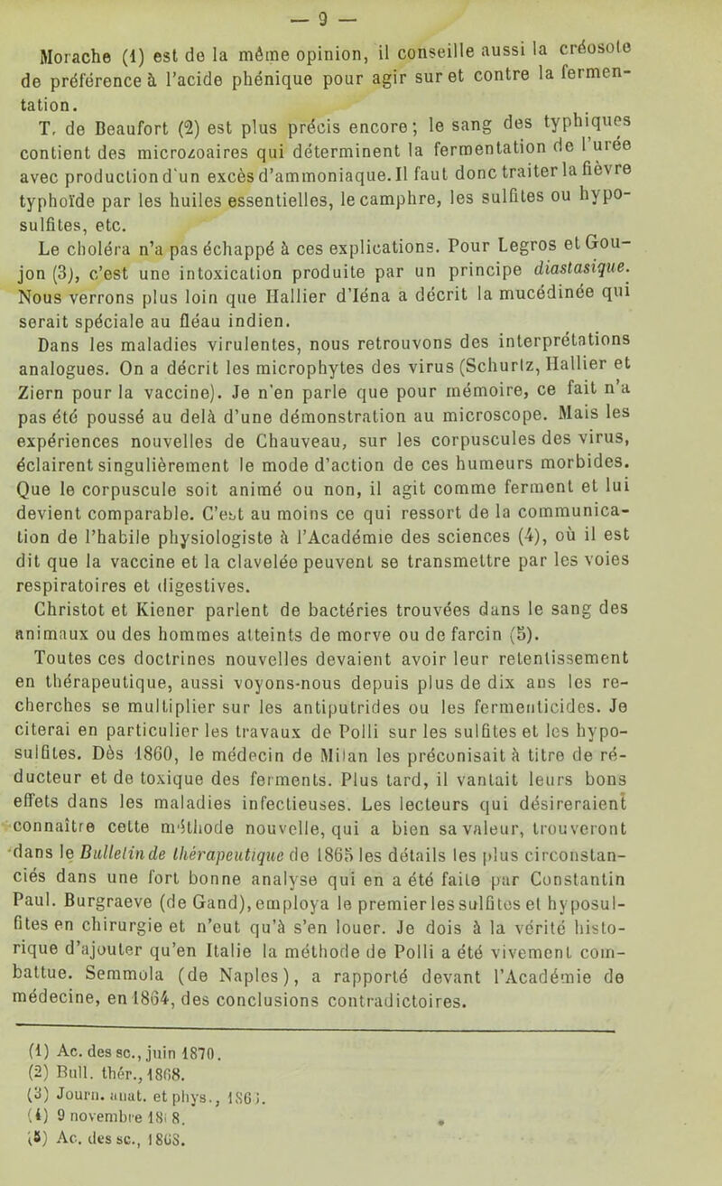 Morache (1) est de la môme opinion, il conseille aussi la créosote de préférence à l’acide phénique pour agir suret contre la fermen- tation. T, de Beaufort (2) est plus précis encore; le sang des typhiques contient des microzoaires qui déterminent la fermentation de 1 uiée avec production d'un excès d’ammoniaque. Il faut donc traiter la fièv re typhoïde par les huiles essentielles, le camphre, les sulfites ou hypo- sulfites, etc. Le choléra n’a pas échappé à ces explications. Pour Legros et Gou- jon (3), c’est une intoxication produite par un principe diastasique. Nous verrons plus loin que Rallier d'Iéna a décrit la mucédinée qui serait spéciale au fléau indien. Dans les maladies virulentes, nous retrouvons des interprétations analogues. On a décrit les microphytes des virus (Schurlz, Rallier et Ziern pour la vaccine). Je n’en parle que pour mémoire, ce fait n a pas été poussé au delà d’une démonstration au microscope. Mais les expériences nouvelles de Chauveau, sur les corpuscules des virus, éclairent singulièrement le mode d’action de ces humeurs morbides. Que le corpuscule soit animé ou non, il agit comme ferment et lui devient comparable. C’est au moins ce qui ressort de la communica- tion de l’habile physiologiste à l’Académie des sciences (4), où il est dit que la vaccine et la clavelée peuvent se transmettre par les voies respiratoires et digestives. Christot et Kiener parlent de bactéries trouvées dans le sang des animaux ou des hommes atteints de morve ou de farcin (5). Toutes ces doctrines nouvelles devaient avoir leur retentissement en thérapeutique, aussi voyons-nous depuis plus de dix ans les re- cherches se multiplier sur les antiputrides ou les fermeuticides. Je citerai en particulier les travaux de Polli sur les sulfites et les hypo- sulûtes. Dès 18G0, le médecin de Milan les préconisait à titro de ré- ducteur et de toxique des ferments. Plus tard, il vantait leurs bons effets dans les maladies infectieuses. Les lecteurs qui désireraient connaître cette méthode nouvelle, qui a bien sa valeur, trouveront dans le Bullelinde thérapeutique de 1865 les détails les plus circonstan- ciés dans une fort bonne analyse qui en a été faite par Constantin Paul. Burgraeve (de Gand), employa le premier les sulfites et hvposul- fites en chirurgie et n’eut qu’à s’en louer. Je dois à la vérité histo- rique d’ajouter qu’en Italie la méthode de Polli a été vivement com- battue. Semmola (de Naples), a rapporté devant l’Académie de médecine, en 1864, des conclusions contradictoires. (1) Ac. des sc. Juin 1870. (2) Bull, thér.,1808. (8) Jouni. aiiut. etphys., 1861. (4) 9 novembre 18i 8. i#) Ac. des sc., I8C8.