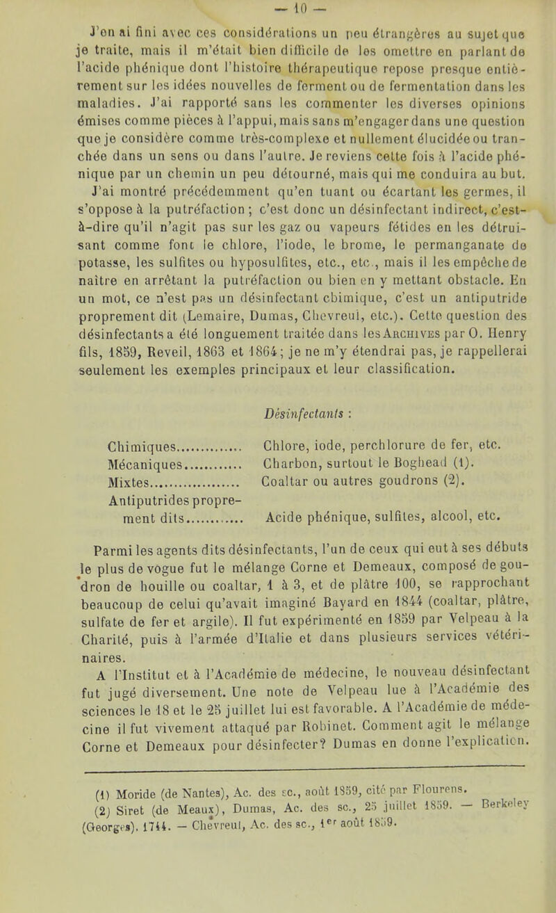 J’on ai fini avec ces considérations un peu étrangères au sujet que je traite, mais il m’était bien difficile de les omettre en parlant de l’acide phénique dont l’histoire thérapeutique repose presque entiè- rement sur les idées nouvelles de forment ou de fermentation dans les maladies. J’ai rapporté sans les commenter les diverses opinions émises comme pièces à l’appui, mais sans m’engager dans une question que je considère comme très-complexe et nullement élucidéeou tran- chée dans un sens ou dans l’autre. Je reviens celte fois à l’acide phé- nique par un chemin un peu détourné, mais qui me conduira au but. J’ai montré précédemment qu’on tuant ou écartant les germes, il s’oppose à la putréfaction ; c’est donc un désinfectant indirect, c’est- à-dire qu’il n’agit pas sur les gaz ou vapeurs fétides en les détrui- sant comme font le chlore, l’iode, le brome, le permanganate de potasse, les sulfites ou hyposulûtes, etc., etc , mais il les empêche de naître en arrêtant la putréfaction ou bien en y mettant obstacle. Eu un mot, ce n’est pas un désinfectant chimique, c’est un antiputride proprement dit (Lemaire, Dumas, Chevreuî, etc.). Cette question des désinfectants a élé longuement traitée dans les Archives par O. Henry fils, 1859, Reveil, 1863 et 1864; je ne m’y étendrai pas, je rappellerai seulement les exemples principaux et leur classification. Désinfectants : Chimiques Chlore, iode, perchlorure de fer, etc. Mécaniques Charbon, surtout le Boghead (1). Mixtes Coaltar ou autres goudrons (2). Antiputrides propre- ment dits Acide phénique, sulfites, alcool, etc. Parmi les agents dits désinfectants, l’un de ceux qui eut à ses débuts le plus de vogue fut le mélange Corne et Demeaux, composé de gou- dron de houille ou coaltar, 1 à 3, et de plâtre 100, se rapprochant beaucoup de celui qu’avait imaginé Bayard en 1844 (coaltar, plâtre, sulfate de fer et argile). Il fut expérimenté en 1859 par Velpeau à la Charité, puis à l’armée d’Italie et dans plusieurs services vétéri- naires. A l’Institut et à l’Académie de médecine, le nouveau désinfectant fut jugé diversement. Une note de Velpeau lue à l’Académie des sciences le 18 et le 25 juillet lui est favorable. A l’Académie de méde- cine il fut vivement attaqué par Robinet. Comment agit le mélange Corne et Demeaux pour désinfecter? Dumas en donne 1 explication. (t) Moride (de Nantes), Ac. des te., août 1859, cité par Flourens. (2) Siret (de Meaux), Dumas, Ac. des sc., 23 juillet i8o9. — Berkelej (Georges), 1744. - Chêvreui, Ac. des sc., tCr août 1839.