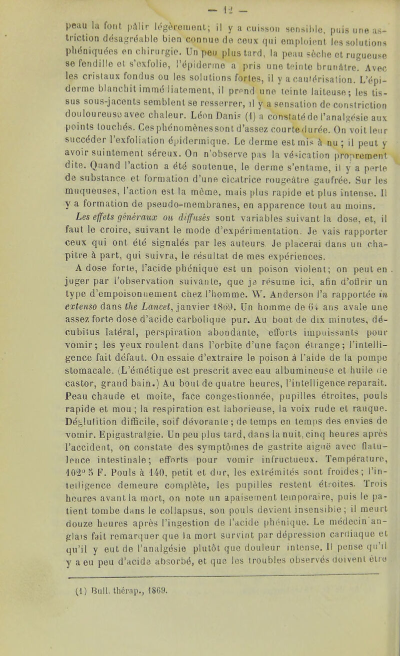 peau la font pâlir légèrement; il y a cuisson sensible, puis uneas- triction désagréable bien connue de ceux qui emploient les solutions phéoiquées en chirurgie. Un peu plus tard, la peau sèche et rugueuse se fendille et s’exfolie, l’épiderme a pris une teinte brunâtre. Avec les cristaux fondus ou les solutions fortes, il y a cautérisation. L’épi- derme blanchit immé Iiatement, il prnnd une teinte laiteuse; les tis- sus sous-jacents semblent se resserrer, il y a sensation de constriction douloureuse avec chaleur. Léon Danis (I) a constaté de l’analgésie aux points touchés. Ces phénomènes sont d’assez courtedurée. On voit leur succéder 1 exfoliation épidermique. Le derme est mis à nu ; il peut y avoir suintement séreux. On n'observe pas la vésication proprement dite. Quand l’action a été soutenue, le derme s’entame, il y a perte de substance et formation d’une cicatrice rougeâtre gaufrée. Sur les muqueuses, l’action est la même, mais plus rapide et plus intense. Il y a formation de pseudo-membranes, en apparence tout au moins. Les effets généraux ou diffusés sont variables suivant la dose, et, il faut le croire, suivant le mode d’expérimentation. Je vais rapporter ceux qui ont été signalés par les auteurs Je placerai dans un cha- pitre à part, qui suivra, le résultat de mes expériences. A dose forte, l’acide phénique est un poison violent; on peut en . juger par l’observation suivante, que je résume ici, afin d’oflrir un type d’empoisonnement chez l’homme. W. Anderson l’a rapportée in extenso dans the Lancet, janvier 1869. Un homme de 6r ans avale une assez forte dose d’acide carbolique pur. Au bout de dix minutes, dé- cubitus latéral, perspiration abondante, efforts impuissants pour vomir; les yeux roulent dans l’orbite d’une façon étrange; l’intelli- gence fait défaut. On essaie d’extraire le poison à l’aide de la pompe stomacale. (L’émétique est prescrit avec eau albumineuse et huile ne castor, grand bain.) Au bout de quatre heures, l’intelligence réparait. Peau chaude et moite, face congestionnée, pupilles étroites, pouls rapide et mou; la respiration est laborieuse, la voix rude et rauque. Déglutition difficile, soif dévorante ; de temps en temps des envies de vomir. Epigastralgie. Un peu plus tard, dans la nuit, cinq heures après l’accident, on constate des symptômes de gastrite aiguë avec flatu- lence intestinale; efforts pour vomir infructueux. Température, •102° 5 F. Pouls à 140, petit et dur, les extrémités sont froides; l’in- telligence demeure complète, les pupilles restent étroites. Trois heures avant la mort, on note un apaisement temporaire, puis le pa- tient tombe dans le collapsus, sou pouls devient insensible; il meurt douze heures après l’ingestion de l’acide phénique. Le médecin an- glais fait remarquer que la mort survint par dépression cardiaque et qu’il y eut de l’analgésie plutôt que douleur intense.il pense qu’il y a eu peu d’acide absorbé, et que les troubles observés doivent èiro (1) Bull, thérap., 1SG9.