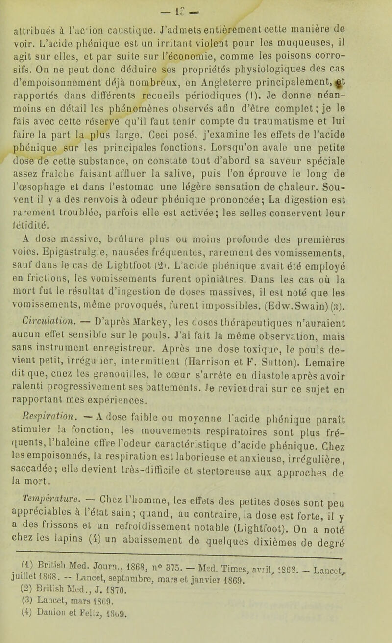 — le - attribués à l’ac'ion caustique. J’admets entièrement cette manière de voir. L’acide phéniquo est un irritant violent pour les muqueuses, il agit sur elles, et par suite sur l’économie, comme les poisons corro- sifs. On ne peut donc déduire sos propriétés physiologiques des cas d’empoisonnement déjà nombreux, en Angleterre principalement, £t rapportés dans différents recueils périodiques (I). Je donne néan- moins en détail les phénomènes observés afin d’être complet; je le fais avec cette réserve qu’il faut tenir compte du traumatisme et lui faire la part la plus large. Ceci posé, j’examine les effets de l’acide phénique sur les principales fonctions. Lorsqu’on avale une petite dose de celte substance, on constate tout d’abord sa saveur spéciale assez fraîche faisant affluer la salive, puis l’on éprouve le long de l’œsophage et dans l’estomac une légère sensation de chaleur. Sou- vent il y a des renvois à odeur phénique prononcée; La digestion est rarement troublée, parfois elle est activée; les selles conservent leur létidilé. A dose massive, brûlure plus ou moins profonde des premières voies. Epigastralgie, nausées fréquentes, ratementdes vomissements, sauf dans le cas de Lightfoot (2u L’acide phénique avait été employé en frictions, les vomissements furent opiniâtres. Dans les cas où la mort fui le résultat d’ingestion de doses massives, il est noté que les vomissements, même provoqués, furent impossibles. (Edw. Swain) (3). Circulation. — D’après Markey, les doses thérapeutiques n’auraient aucun ellet sensible sur le pouls. J’ai fait la même observation, mais sans instrument enregistreur. Après une dose toxique, le pouls de- vient petit, irrégulier, intermittent (Harrison et F. Sutton). Lemaire dit que, coez les grenouilles, le cœur s’arrête en diastole après avoir ralenti progressivement ses battements. Je reviendrai sur ce sujet en rapportant mes expériences. Respiration. A dose faible ou moyenne l'acide phénique paraît stimuler la fonction, les mouvements respiratoires sont plus fré- quents, 1 haleine offre 1 odeur caractéristique d’acide phénique. Chez les empoisonnés, la respiration est laborieuse et anxieuse, irrégulière, saccadée; elle devient très-difficile et sterloreuse aux approches de la mort. Température. Chez 1 homme, les effets des petites doses sont peu appréciables à l’état sain; quand, au contraire, la dose est forte, il y a des frissons et un refroidissement notable (Lightfoot). On a noté chez les lapins (4) un abaissement do quelques dixièmes de degré . ,fl) BrUish Med- Jou™-, 1868, no 375. - Med. Times, avril, 13G8. - Lancet, juillet 1868. -- Lancet, septnmbrc, mars et janvier 1869. (2) Brit'.sh Med., J. 1870. (3) Lancet, mars 1869. (4) Dunion et Feltz, 18o9.