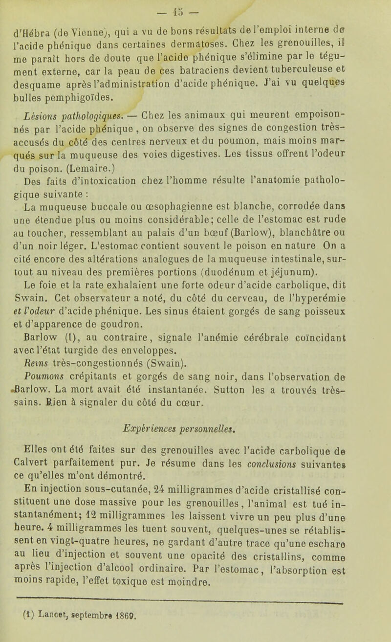 d’Hébra (de Vienne), qui a vu de bons résultats de l’emploi interne de l’acide phéniquo dans certaines dermatoses. Chez les grenouilles, il me parait hors de doute que l’acide phénique s’élimine par le tégu- ment externe, car la peau de ces batraciens devient tuberculeuse et desquame après l’administration d’acide phénique. J’ai vu quelques bulles pemphigoïdes. Lésions pathologiques. — Chez les animaux qui meurent empoison- nés par l’acide phénique , on observe des signes de congestion très- accusés du côté des centres nerveux et du poumon, mais moins mar- qués sur la muqueuse des voies digestives. Les tissus offrent l’odeur du poison. (Lemaire.) Des faits d’intoxication chez l’homme résulte l’anatomie patholo- gique suivante : La muqueuse buccale ou œsophagienne est blanche, corrodée dans une étendue plus ou moins considérable; celle de l’estomac est rude au toucher, ressemblant au palais d’un bœuf (Barlow), blanchâtre ou d’un noir léger. L’estomac contient souvent le poison en nature On a cité encore dos altérations analogues de la muqueuse intestinale, sur- tout au niveau des premières portions (duodénum et jéjunum). Le foie et la rate exhalaient une forte odeur d’acide carbolique, dit Swain. Cet observateur a noté, du côté du cerveau, de l’hyperémie et l'odeur d’acide phénique. Les sinus étaient gorgés de sang poisseux et d’apparence de goudron. Barlow (l), au contraire, signale l’anémie cérébrale coïncidant avec l’état turgide des enveloppes. Reins très-congestionnés (Swain). Poumons crépitants et gorgés de sang noir, dans l’observation de «Barlow. La mort avait été instantanée. Sutton les a trouvés très- sains. Bien à signaler du côté du cœur. Expériences personnelles. Elles ont été faites sur des grenouilles avec l’acide carboiique de Calvert parfaitement pur. Je résume dans les conclusions suivantes ce qu’elles m’ont démontré. En injection sous-cutanée, 24 milligrammes d’acide cristallisé con- stituent une dose massive pour les grenouilles, l’animal est tué in- stantanément; 12 milligrammes les laissent vivre un peu plus d’une heure. 4 milligrammes les tuent souvent, quelques-unes se rétablis- sent en vingt-quatre heures, ne gardant d’autre trace qu’une eschare au lieu d injection et souvent une opacité des cristallins, comme après l’injection d’alcool ordinaire. Par l’estomac, l’absorption est moins rapide, l’effet toxique est moindre. (i) Lancet, septembre t869.