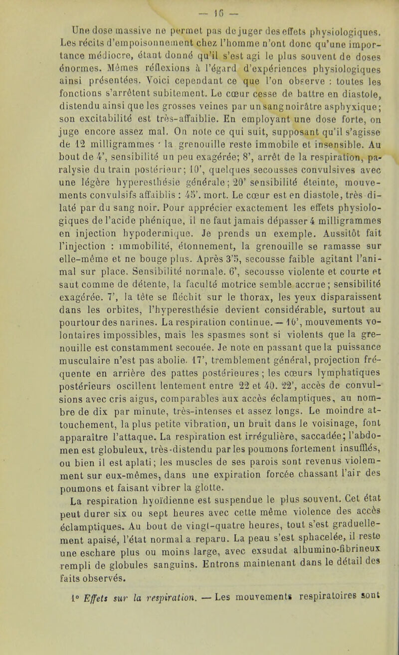 Une dose massive ne permet pas de juger des effets physiologiques. Les récits d’empoisonnement chez l’homme n’ont donc qu’une impor- tance médiocro, étant donné qu’il s’est agi le plus souvent de doses énormes. Mêmes réflexions ît l’égard d’expériences physiologiques ainsi présentées. Voici cependant ce que l’on observe : toutes les fonctions s’arrêtent subitement. Le cœur cesse de battre en diastole, distendu ainsi que les grosses veines par unsangnoirâtre asphyxique; son excitabilité est très-affaiblie. En employant une dose forte, on juge encore assez mal. On note ce qui suit, supposant qu’il s’agisse de 12 milligrammes * la grenouille reste immobile et insensible. Au bout de 4’, sensibilité un peu exagérée; 8’, arrêt de la respiration, pa- ralysie du train postérieur; 10’, quelques secousses convulsives avec une légère hyperesthésie générale ; 20’sensibilité éteinte, mouve- ments convulsifs affaiblis : 45’. mort. Le cœur est en diastole, très di- laté par du sang noir. Pour apprécier exactement les effets physiolo- giques de l’acide phénique, il ne faut jamais dépasser 4 milligrammes en injection hypodermique. Je prends un exemple. Aussitôt fait l’injection : immobilité, étonnement, la grenouille se ramasse sur elle-même et ne bouge plus. Après 3’5, secousse faible agitant l’ani- mal sur place. Sensibilité normale. 6’, secousse violente et courte et saut comme de détente, la faculté motrice semble accrue; sensibilité exagérée. 7’, la tête se fléchit sur le thorax, les yeux disparaissent dans les orbites, l’hyperesthésie devient considérable, surtout au pourtour des narines. La respiration continue.—10’, mouvements vo- lontaires impossibles, mais les spasmes sont si violents que la gre- nouille est constamment secouée. Je note en passant que la puissance musculaire n’est pas abolie. 17’, tremblement général, projection fré- quente en arrière des pattes postérieures; les cœurs lymphatiques postérieurs oscillent lentement entre 22 et 40. 22’, accès de convul- sions avec cris aigus, comparables aux accès éclamptiques, au nom- bre de dix par minute, très-intenses et assez longs. Le moindre at- touchement, la plus petite vibration, un bruit dans le voisinage, font apparaître l’attaque. La respiration est irrégulière, saccadée; l’abdo- men est globuleux, très-distendu par les poumons fortement insufflés, ou bien il est aplati; les muscles de ses parois sont revenus violem- ment sur eux-mêmes, dans une expiration forcée chassant l’air des poumons et faisant vibrer la glotte. La respiration hyoïdienne est suspendue le plus souvent. Cet état peut durer six ou sept heures avec cette même violence des accès éclamptiques. Au bout de vingt-quatre heures, tout s’est graduelle- ment apaisé, l’état normal a reparu. La peau s’est sphacelée, il reste une eschare plus ou moins large, avec exsudât albumino-fibrineux rempli de globules sanguins. Entrons maintenant dans le détail des faits observés. 1° Effets sur la respiration. — Les mouvements respiratoires sont