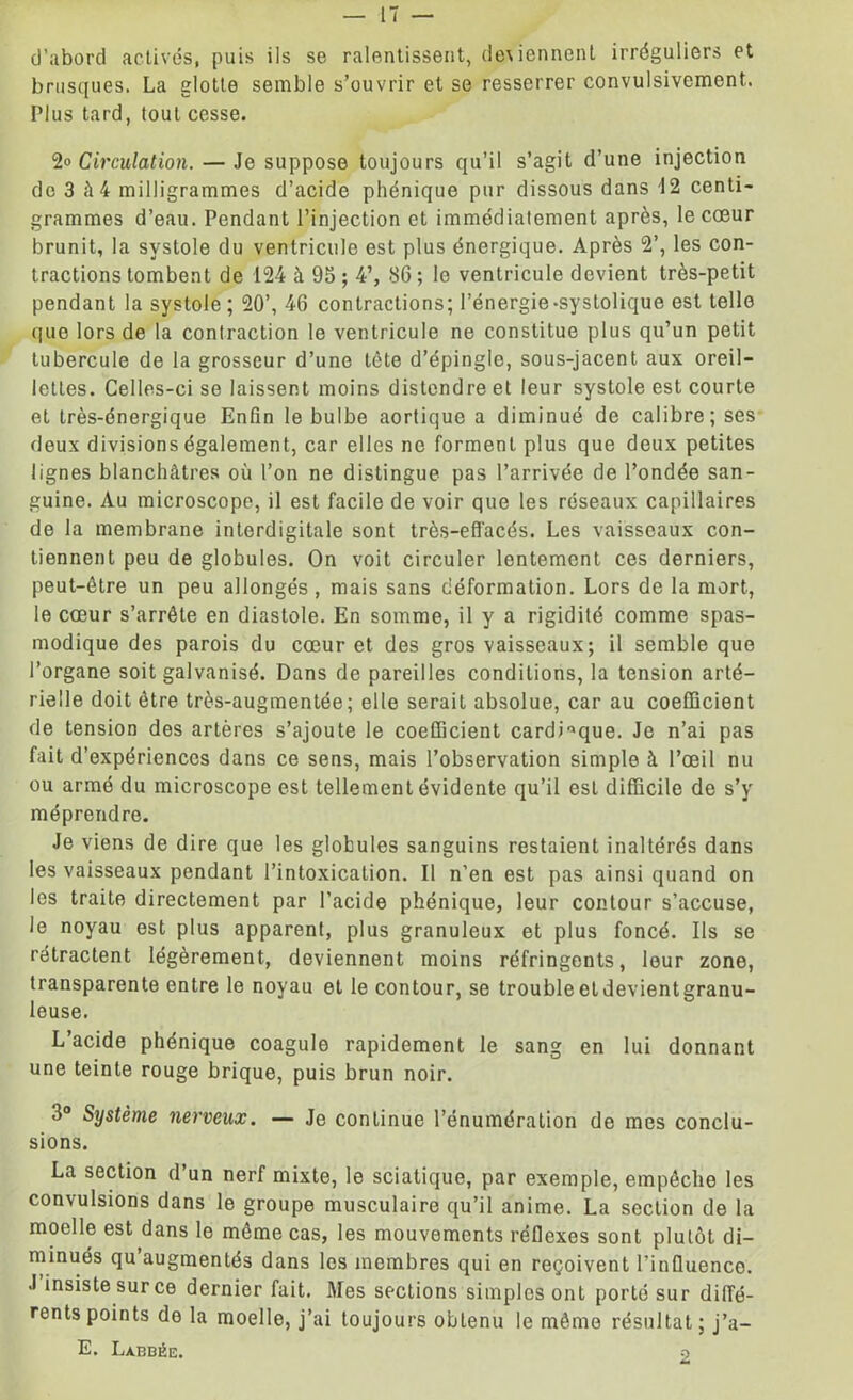 d’abord activés, puis iis se ralentissent, deviennent irréguliers et brusques. La glotte semble s’ouvrir et se resserrer convulsivement.. Plus tard, tout cesse. 2» Circulation. — Je suppose toujours qu’il s’agit d’une injection de 3 à 4 milligrammes d’acide phénique pur dissous dans 12 centi- grammes d’eau. Pendant l’injection et immédiatement après, le cœur brunit, la systole du ventricule est plus énergique. Après 2’, les con- tractions tombent de 124 à 95; 4’, 86 ; le ventricule devient très-petit pendant la systole; 20’, 46 contractions; l’énergie-systolique est telle que lors de la contraction le ventricule ne constitue plus qu’un petit tubercule de la grosseur d’une tète d’épingle, sous-jacent aux oreil- lettes. Celles-ci se laissent moins distendre et leur systole est courte et très-énergique Enfin le bulbe aortique a diminué de calibre; ses deux divisions également, car elles ne forment plus que deux petites lignes blanchâtres où l’on ne distingue pas l’arrivée de l’ondée san- guine. Au microscope, il est facile de voir que les réseaux capillaires de la membrane interdigitale sont très-efl'acés. Les vaisseaux con- tiennent peu de globules. On voit circuler lentement ces derniers, peut-être un peu allongés , mais sans déformation. Lors de la mort, le cœur s’arrête en diastole. En somme, il y a rigidité comme spas- modique des parois du cœur et des gros vaisseaux; il semble que l’organe soit galvanisé. Dans de pareilles conditions, la tension arté- rielle doit être très-augmentée; elle serait absolue, car au coefficient de tension des artères s’ajoute le coefficient cardiaque. Je n’ai pas fait d’expériences dans ce sens, mais l’observation simple à l’œil nu ou armé du microscope est tellement évidente qu’il est difficile de s’y méprendre. Je viens de dire que les globules sanguins restaient inaltérés dans les vaisseaux pendant l’intoxication. Il n’en est pas ainsi quand on les traite directement par l’acide phénique, leur contour s’accuse, le noyau est plus apparent, plus granuleux et plus foncé. Ils se rétractent légèrement, deviennent moins réfringents, leur zone, transparente entre le noyau et le contour, se trouble et devient granu- leuse. L acide phénique coagule rapidement le sang en lui donnant une teinte rouge brique, puis brun noir. 3° Système nerveux. — Je continue l’énumération de mes conclu- sions. La section d’un nerf mixte, le sciatique, par exemple, empêche les convulsions dans le groupe musculaire qu’il anime. La section de la moelle est dans le même cas, les mouvements réflexes sont plutôt di- minués qu augmentés dans les membres qui en reçoivent l’influence. J insiste sur ce dernier fait. Mes sections simples ont porté sur diffé- rents points de la moelle, j’ai toujours obtenu le même résultat; j’a- E. Labbée. o
