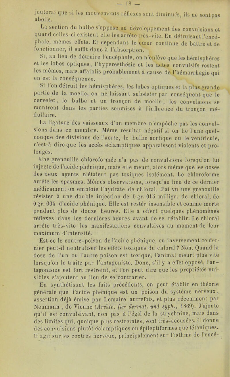 jouterai que si les mouvements réflexes sont diminués, ils ne sontpas abolis. La section du bulbe s’oppose au développement des convulsions et quand celles-ci existent elle les arrête très-vite. En détruisant l’encé- phale, mêmes effets. Et cependant le cœur continue de battre et de fonctionner, il suffit donc à l’absorption. Si, au lieu de détruire l’encéphale, on n'enlève que les hémisphères et les lobes optiques, l’hyperesthésie et les actes convulsifs restent les mômes, mais affaiblis probablement à cause do l’hémorrhagie qui en est la conséquence. Si 1 on détruit les hémisphères, les lobes optiques et la plus grande partie de la moelle, en ne laissant subsister par conséquent que le cervelet, le bulbe et un tronçon de moelle, les convulsions se montrent dans les parties soumises à l’influence du tronçon mé- dullaire. La ligature des vaisseaux d’un membre n’empèche pas les convul- sions dans ce membre. Même résultat négatif si on lie l’une quel- conque des divisions de l’aorte, le bulbe aortique ou le ventricule, c’est-à-dire que les accès éclamptiques apparaissent violents et pro- longés. Une grenouille chloroformée n’a pas de convulsions lorsqu’on lui injecte de l’acide phénique, mais elle meurt, alors même que les doses des deux agents n’étaiert pas toxiques isolément. Le chloroforme arrête les spasmes. Mômes observations, lorsqu’au lieu de ce dernier médicament on emploie l'hydrate de chloral. J’ai vu une grenouille résister à une double injection de Ogr. 015 milligr. de chloral, de 0 gr. 004 d’acide phéni ]ue. Elle est restée insensible et comme morte pendant plus de douze heures. Elle a offert quelques phénomènes réflexes dans les dernières heures avant de se rétablir. Le chloral arrête très-vite les manifestations convulsives au moment de leur maximum d’intensité. Est-ce le contre-poison de l’acide phénique, ou inversement ce der- nier peut-il neutraliser les effets toxiques du chloral? Non. Quand la dose de l’un ou l’autre poison est toxique, l’animal meurt plus vite lorsqu’on le traite par l’antagoniste. Donc, s’il y a effet opposé, l’an- tagonisme est fort restreint, et l’on peut dire que les propriétés nui- sibles s’ajoutent au lieu de se contrarier. En synthétisant les faits précédents, on peut établir en théorie générale que l’acide phénique est un poison du système nerveux, assertion déjà émise par Lemaire autrefois, et plus récemment par Neumann , de Vienne (Archiv. fur dermat. und syph., 4869). J’ajoute qu’il est convulsivant, non pas à l’égal de la strychnine, mais dans des limites qui, quoique plus restreintes, sont très-accusées. Il donne des convulsions plutôt éclamptiques ou épileptiformes que télaniques. 11 agit sur les centres nerveux, principalement sur l’isthme de l’encé-