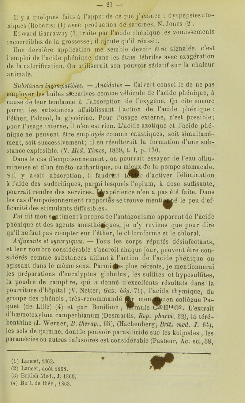 II y a quelques fails à l’appui de ce que j’avance : dyspepsies ato- niques (Roberts} (1) avec production dé sardines, N. Jones (2'. Edward Garraway (3.) traite par l’acide phonique les vomissements incoercibles de la grossesse; il ajoute qu’il réussit. Une dernière application me semble devoir être signalée, c’est l’emploi de l’acide phénique dans les états fébriles avec exagération de la calorification. On utiliserait son pouvoir sédatif sur la chaleur animale. Substances incompatibles. — Antidotes — Cal vert conseille de ne pas employer les huiles siccatives comme véhicule de l’acide phénique, à cause de leur tendance à l’absorption de l’oxygène. Qn cite encore parmi les substances affaiblissant l’action de l’acide phénique : l’éther, l’alcool, la glycérine. Pour l’usage externe, c’est possible; pour l’usage interne, il n’en est rien. L’acide azotique et l’acide phé- nique ne peuvent être employés comme caustiques, soit simultané- ment, soit successivement; il en résulterait la formation d’une sub- stance explosible. (Y. Med. Times, 1869, t. I, p. 130. Dans le cas d’empoisonnement, on pourrait essayer de l’eau albu- mineuse et d’un éméto-cathartique, ou mi^x cfe la pompe stomacale. S'il y avait absorption, il faudrait t^Br d’activer l’élimination à l’aide des sudorifiques, parmi lesquels l’opium, à dose suffisante, pourrait rendre des services, ^xpérience n’en a pas été faite. Dans les cas d’empoisonnement rapportés se trouve menti^uié le peu d’ef- ficacité des stimulants diffusibles. J’ai dit mon sgp liment à propos de l’antagonisme apparent de l’acide phénique et des agents anesthé#ques, je n’y reviens que pour dire qu’il nefaut pas compter sur l’éther, le chloroforme et le chloral. Adjuvants et synergiques. — Tous les corps réputés désinfectants, et leur nombre considérable s’accroît chaque jour, peuvent être con- sidérés comme substances aidant à l’action de l’acide phénique ou agissant dans le même sens. Parmi^s plus récents, je mentionnerai les préparations d’eucalyptus globulus, les sulfites et hyposulûtes, la poudre de camphre, qui a donné d’excellents résultats dans la pourriture d’hôpital (Y. Netter, Gaz. hôp. 71), l’acide thymique, du groupe des phénols, très-recommandé jftr mon Arien collègue Pa- quet (de Lille) (4) et par Bouilhon, Wmule t?0H,4O2. L’extrait d’hæmotoxylum campechianum (Desmartis, Rep. pharm. 62), la téré- benthine (J. Werner, B. thèrap., 65), (Hachenberg, Brit. med. J. 64), les sels de quinine, dont le pouvoir parasilicido sur les kolpodes , les paramécies ou autres infusoires est considérable (Pasteur, Ac. sc.,68, (1) Lancet, 1862. (2) Lancet, août 1868. (3) British Med., J, 1869. (4) Bu 1. de thér., 1868.