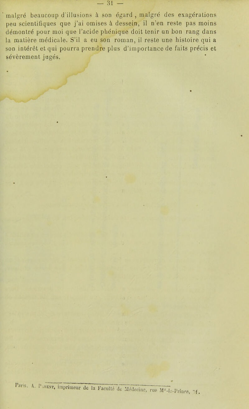 malgré beaucoup d illusions à son égard , malgré des exagérations peu scientifiques que j’ai omises à dessein, il n’en reste pas moins démontré pour moi que l’acide pliénique doit tenir un bon rang dans la matière médicale. S’il a eu son roman, il reste une histoire qui a son intérêt et qui pourra prendre plus d’importance de faits précis et sévèrement jugés. Paris. A. I :,;BEST‘ de la Faculté ,1c Médecine, rue MM,.-Prinre. »f,