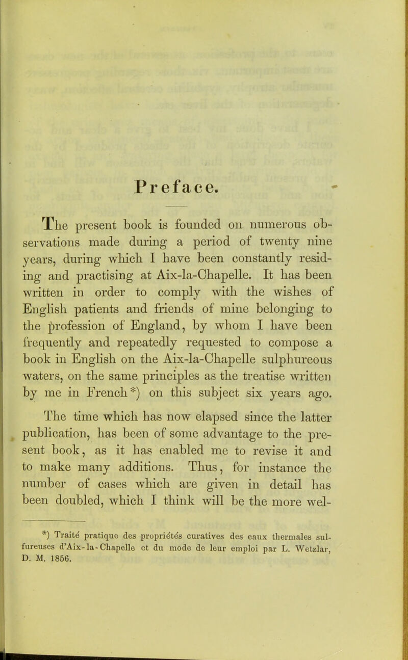 Preface. The present book is founded on numerous ob- servations made during a period of twenty nine years, during which I have been constantly resid- ing and practising at Aix-la-Chapelle. It has been written in order to comply with the wishes of English patients and friends of mine belonging to the profession of England, by whom I have been frequently and repeatedly requested to compose a book in English on the Aix-la-Chapelle sulphureous waters, on the same principles as the treatise written by me in French*) on this subject six years ago. The time which has now elapsed since the latter publication, has been of some advantage to the pre- sent book, as it has enabled me to revise it and to make many additions. Thus, for instance the number of cases which are given in detail has been doubled, which I think will be the more wel- *) Traite pratique des propridtds curatives des eaux therm ales sul- fureuses d’Aix-la-Chapelle ct du mode de leur emploi par L. Wetzlar,