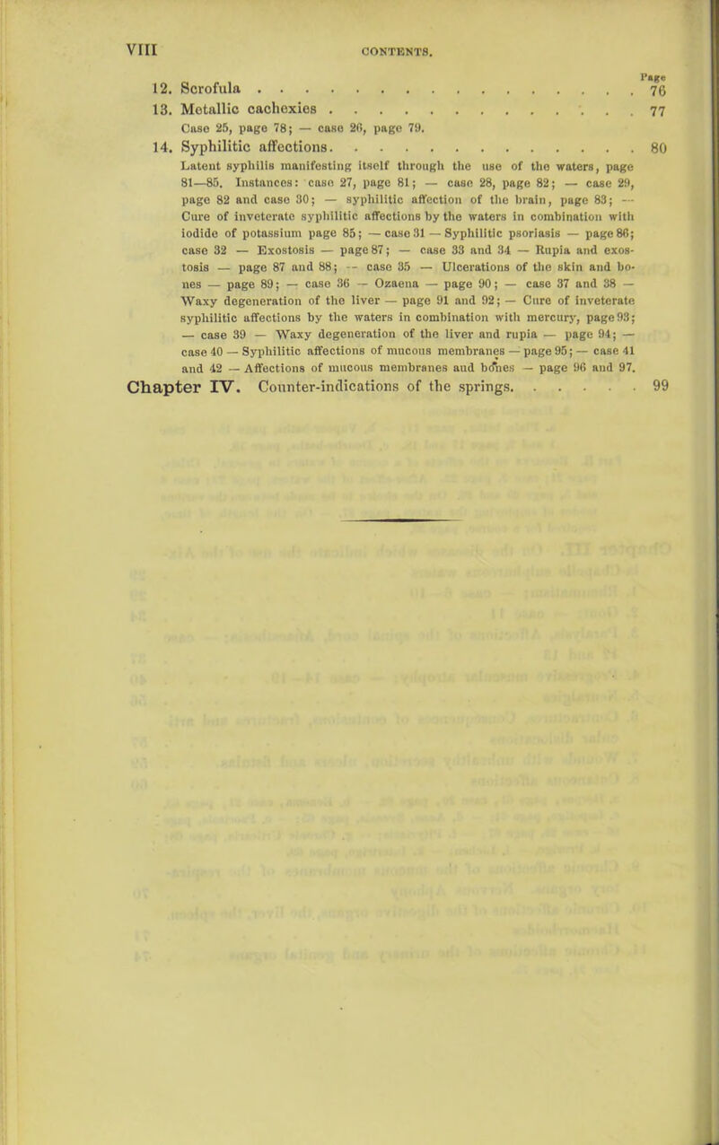 12. Scrofula 13. Metallic cachexies 77 Case 25, page 78; — case 26, page 79. 14. Syphilitic affections 80 Latent syphilis manifesting itself through the use of the waters, page 81—85. Instances: case 27, page 81; — case 28, page 82; — case 29, page 82 and case 30; — syphilitic affection of the brain, page 83; — Cure of inveterate syphilitic affections by the waters in combination with iodide of potassium page 85; —case 31 — Syphilitic psoriasis — page 86; case 32 — Exostosis — page 87; — case 33 and 34 — Rupia and exos- tosis — page 87 and 88; -- case 35 — Ulcerations of the skin and bo- nes — page 89; — case 36 — Ozaena — page 90; — case 37 and 38 — Waxy degeneration of the liver — page 91 and 92; — Cure of inveterate syphilitic affections by the waters in combination with mercury, page 93; — case 39 — Waxy degeneration of the liver and rupia — page 94; — case 40 — Syphilitic affections of mucous membranes — page 95; — case 41 and 42 — Affections of mucous membranes aud bo'nes — page 96 and 97. Chapter IV. Counter-indications of the springs 99