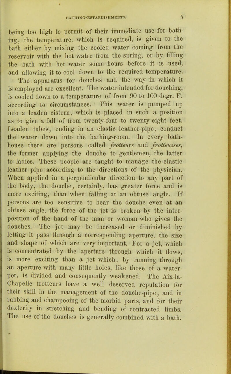 being too high to permit of their immediate use for bath- ing, the temperature, which is required, is given to the bath either by mixing the cooled water coming from the reservoir with the hot water from the spring, or by filling the bath with hot water some hours before it is used, and allowing it to cool down to the required temperature. The apparatus for douches and the way in which it is employed are excellent. The water intended for douching, is cooled down to a temperature of from 90 to 100 degr. F. according to circumstances. This water is pumped up into a leaden cistern, which is placed in such a position as to give a fall of from twenty-four to twenty-eight feet. Leaden tubes, ending in an elastic leather-pipe, conduct the water down into the bathing-room. In every bath- house there are persons called froiteurs and frotteusses, the former applying the douche to gentlemen, the latter to ladies. These people are taught to manage the elastic leather pipe according to the directions of the physician. When applied in a perpendicular direction to any part of the body, the douche, certainly, has greater force and is more exciting, than when falling at an obtuse angle. If persons are too sensitive to bear the douche even at an obtuse angle, the force of the jet is broken by the inter- position of the hand of the man or woman who gives the douches. The jet may be increased or diminished by letting it pass through a corresponding aperture, the size and shape of which are very important. For a jet, which is concentrated by the aperture through which it flows, is more exciting than a jet which, by running through an aperture with many little holes, like those of a water- pot, is divided and consequently weakened. The Aix-la- Chapelle frotteurs have a well deserved reputation for their skill in the management of the douche-pipe, and in rubbing and champooing of the morbid parts, and for their dexterity in stretching and bending of contracted limbs. The use of the douches is generally combined with a bath.