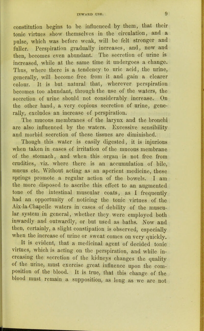 constitution begins to be influenced by them, that their tonic virtues show themselves in the circulation, and a pulse, which was before weak, will be felt stronger and fuller. Perspiration gradually increases, and, now and then, becomes even abundant. The secretion of urine is increased, while at the same time it undergoes a change. Thus, where there is a tendency to uric acid, the urine, generally, will become free from it and gain a clearer colour. It is but natural that, wherever perspiration becomes too abundant, through the use of the waters, the secretion of urine should not considerably increase. On the other hand, a very copious secretion of urine, gene- rally, excludes an increase of perspiration. The mucous membranes of the larynx and the bronchi are also influenced by the waters. Excessive sensibility and morbid secretion of these tissues are diminished. Though this water is easily digested, it is injurious when taken in cases of irritation of the mucous membrane of the stomach, and when this organ is not free from crudities, viz. where there is an accumulation of bile, mucus etc. Without acting as an aperient medicine, these springs promote a regular action of the bowels. I am the more disposed to ascribe this effect to an augmented tone of the intestinal muscular coats, as I frequently had an opportunity of noticing the tonic virtues of the Aix-la-Chapelle waters in cases of debility of the muscu- lar system in general, whether they were employed both inwardly and outwardly, or but used as baths. Now and then, certainly, a slight constipation is observed, especially when the increase of urine or sweat comes on very quickly. It is evident, that a medicinal agent of decided tonic virtues, which is acting on the perspiration, and while in- ci easing the secretion of the kidneys changes the quality of the urine, must exercise great influence upon the com- position of the blood. It is true, that this change of the blood must remain a supposition, as long as we are not