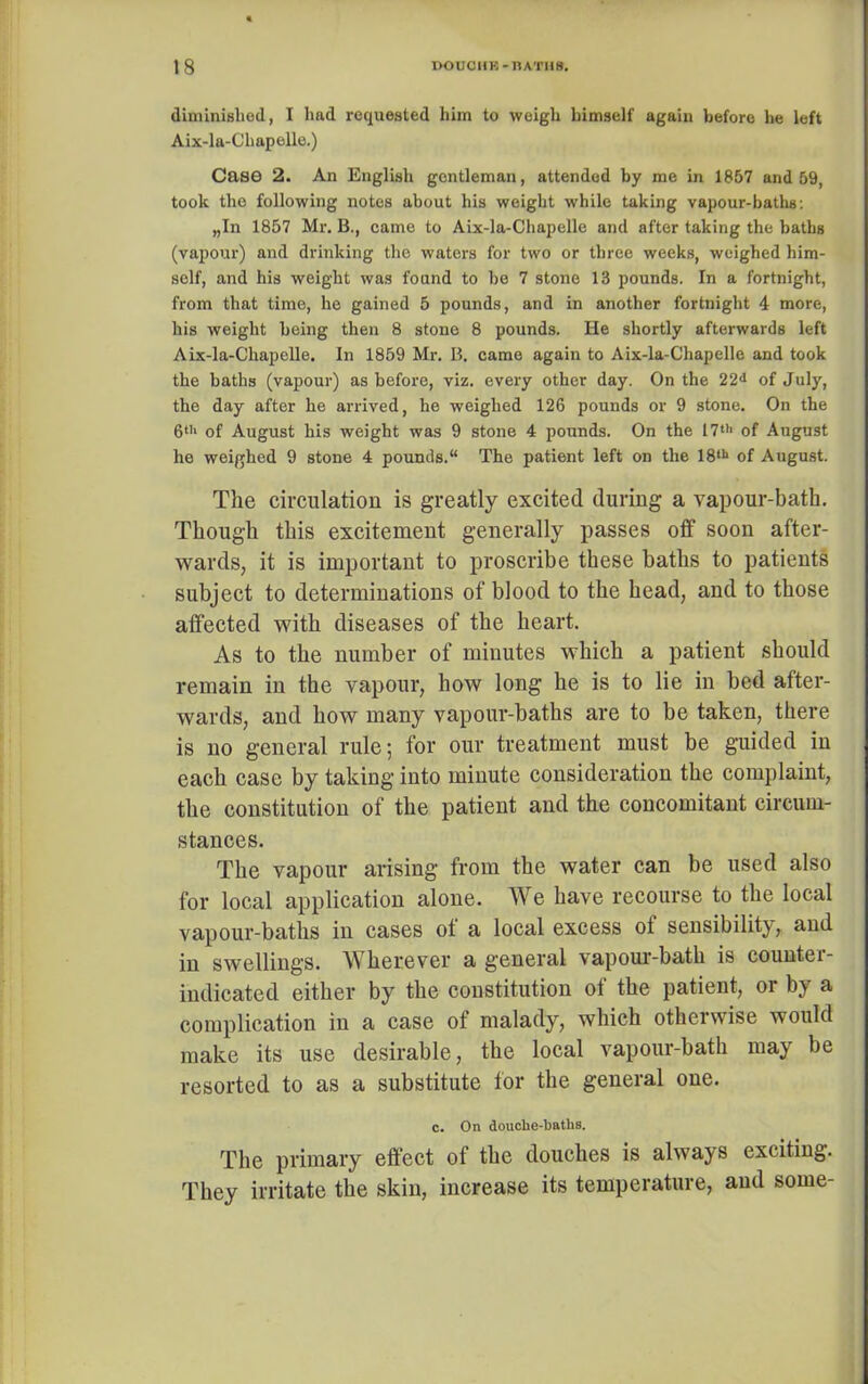 diminished, I liftd requested him to weigh himself again before he left Aix-la-Chapelle.) Case 2. An English gentleman, attended by me in 1857 and 59, took the following notes about his weight while taking vapour-baths: „In 1857 Mr. B., came to Aix-la-Chapelle and after taking the baths (vapour) and drinking the waters for two or three weeks, weighed him- self, and his weight was found to be 7 stone 13 pounds. In a fortnight, from that time, he gained 5 pounds, and in another fortnight 4 more, his weight being then 8 stone 8 pounds. He shortly afterwards left Aix-la-Chapelle. In 1859 Mr. B. came again to Aix-la-Chapelle and took the baths (vapour) as before, viz. every other day. On the 22<i of July, the day after he arrived, he weighed 126 pounds or 9 stone. On the 6th of August his weight was 9 stone 4 pounds. On the 17th of August he weighed 9 stone 4 pounds.“ The patient left on the 18tb of August. The circulation is greatly excited during a vapour-bath. Though this excitement generally passes off soon after- wards, it is important to proscribe these baths to patients subject to determinations of blood to the head, and to those affected with diseases of the heart. As to the number of minutes which a patient should remain in the vapour, how long he is to lie in bed after- wards, and how many vapour-baths are to be taken, there is no general rule; for our treatment must be guided in each case by taking into minute consideration the complaint, the constitution of the patient and the concomitant circum- stances. The vapour arising from the water can be used also for local application alone. W e have recourse to the local vapour-baths in cases of a local excess of sensibility, and in swellings. Wherever a general vapour-bath is countei- indicated either by the constitution of the patient, or by a complication in a case of malady, which otherwise would make its use desirable, the local vapour-bath may be resorted to as a substitute for the general one. c. On douche-baths. The primary effect of the douches is always exciting. They irritate the skin, increase its temperature, and some-