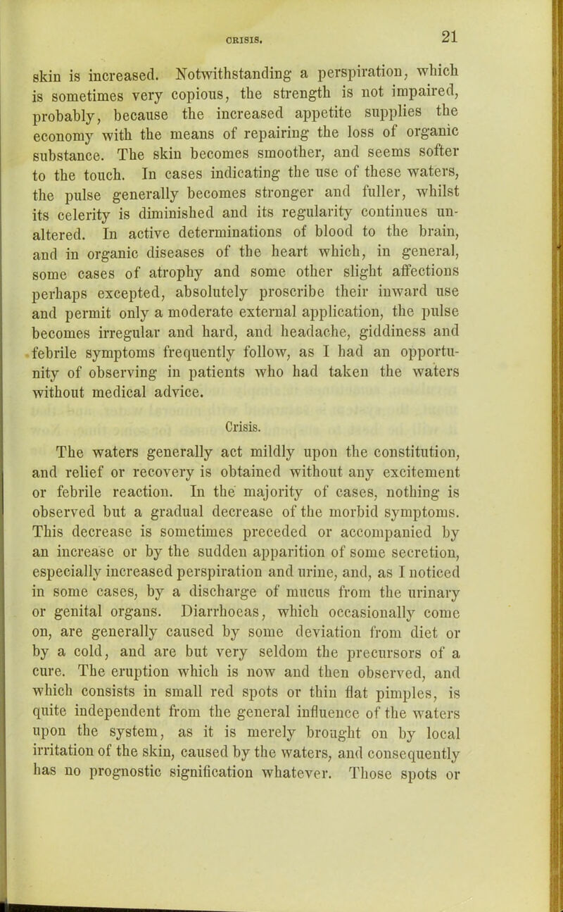 skin is increased. Notwithstanding a perspiration, which is sometimes very copious, the strength is not impaired, probably, because the increased appetite supplies the economy with the means of repairing the loss of organic substance. The skin becomes smoother, and seems softer to the touch. In cases indicating the use of these waters, the pulse generally becomes stronger and fuller, whilst its celerity is diminished and its regularity continues un- altered. In active determinations of blood to the brain, and in organic diseases of the heart which, in general, some cases of atrophy and some other slight affections perhaps excepted, absolutely proscribe their inward use and permit only a moderate external application, the pulse becomes irregular and hard, and headache, giddiness and febrile symptoms frequently follow, as I had an opportu- nity of observing in patients who had taken the waters without medical advice. Crisis. The waters generally act mildly upon the constitution, and relief or recovery is obtained without any excitement or febrile reaction. In the majority of cases, nothing is observed but a gradual decrease of the morbid symptoms. This decrease is sometimes preceded or accompanied by an increase or by the sudden apparition of some secretion, especially increased perspiration and urine, and, as I noticed in some cases, by a discharge of mucus from the urinary or genital organs. Diarrhoeas, which occasionally come on, are generally caused by some deviation from diet or by a cold, and are but very seldom the precursors of a cure. The eruption which is now and then observed, and which consists in small red spots or thin flat pimples, is quite independent from the general influence of the waters upon the system, as it is merely brought on by local irritation of the skin, caused by the waters, and consequently has no prognostic signification whatever. Those spots or