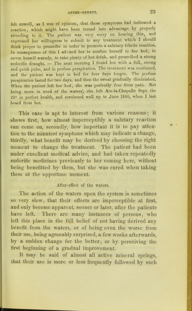 felt unwell, as I was of opinion, that those symptoms had indicated a reaction, which might have been turned into advantage by piopeily attending to it. The patient was very sorry on hearing this, and expressed her willingness to submit to any treatment which I should think proper to prescribe in order to promote a salutary febrile reaction. In consequence of this I advised her to confine herself to her bed, to cover herself warmly, to take plenty ot hot drink, and prescribed a strong sudorific draught. — The next morning I found her with a full, strong and quick pulse, and in profuse perspiration. The treatment was continued, and the patient was kept in bed for four days longer. The profuse perspiration lasted for two days, and then the sweat gradually diminished. When the patient left her bed, she was perfectly free from pain. Not being more in need of the waters’, she left Aix-la-Chapelle Sept, the 23<> in perfect health, and continued well up to June 1860, when I last heard from her. This case is apt to interest from various reasons; it shows first, how almost imperceptibly a salutary reaction can come on, secondty, how important it is to pay atten- tion to the minutest symptoms which may indicate a change, thirdly, what benefit may be derived by choosing the right moment to change the treatment. The patient had been under excellent medical advice, and had taken repeatedly sudorific medicines previously to her coming here, without being benefitted by them, but she was cured when taking them at the opportune moment. After-effect of the waters. The action of the waters upon the system is sometimes so very slow, that their effects are imperceptible at first, and only become apparent, sooner or later, after the palients have left. There are many instances of persons, who left this place in the full belief of not having derived any benefit from the waters, or of being even the worse from their use, being agreeably surprised, a few weeks afterwards, by a sudden change for the better, or by perceiving the first beginning of a gradual improvement. It may be said of almost all active mineral springs, that their use is more or less frequently followed by such