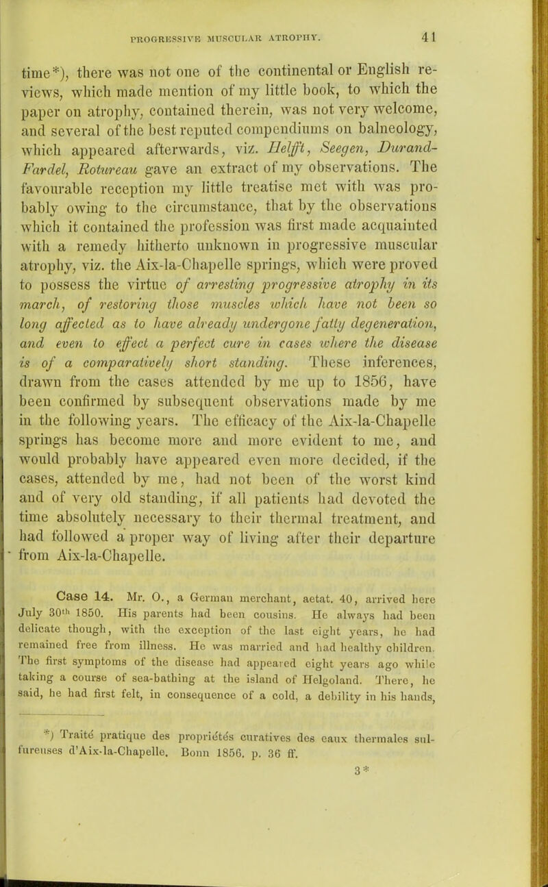 time*), there was not one of the continental or English re- views, which made mention of my little book, to which the paper on atrophy, contained therein, was not very welcome, and several of the best reputed compendiums on balneology, which appeared afterwards, viz. IJelfft, Seegen, Durand- Fardel, Rotureau gave an extract of my observations. The favourable reception my little treatise met with was pro- bably owing to the circumstance, that by the observations which it contained the profession was first made acquainted with a remedy hitherto unknown in progressive muscular atrophy, viz. the Aix-la-Chapelle springs, which were proved to possess the virtue of arresting progressive atrophy in its march, of restoring those muscles which have not been so long affected as to have already undergone fatty degeneration, and even to effect a perfect cure in cases where the disease is of a comparatively short standing. These inferences, drawn from the cases attended by me up to 1856, have been confirmed by subsequent observations made by me in the following years. The efficacy of the Aix-la-Chapelle springs has become more and more evident to me, and would probably have appeared even more decided, if the cases, attended by me, had not been of the worst kind and of very old standing, if all patients had devoted the time absolutely necessary to their thermal treatment, and had followed a proper way of living after their departure from Aix-la-Chapelle. Case 14. Mr. 0., a German merchant, aetat. 40, arrived here July 30> 1850. Ilis parents had been cousins. He always had been delicate though, with the exception of the last eight years, he had remained free from illness. He was married and had healthy children. I ho first symptoms of the disease had appeared eight years ago while taking a course of sea-bathing at the island of Helgoland. There, he said, he had first felt, in consequence of a cold, a debility in his hands, ) liaite pratique des propridtds curatives des caux thermales sul- fureuses d’Aix-la-Chapello. Bonn 1856. p. 36 ff. 3*